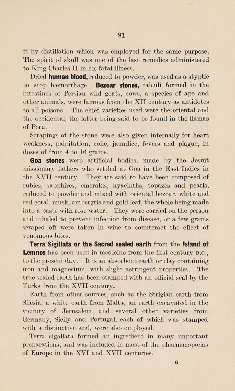 it by distillation which was employed for the same purpose. The spirit of skull was one of the last remedies administered to King Charles II in his fatal illness. Dried human blood, reduced to powder, was used as a styptic to stop haemorrhage. Bezoar stones, calculi formed in the intestines of Persian wild goats, cows, a species of ape and other animals, were famous from the XII century as antidotes to all poisons. The chief varieties used were the oriental and the occidental, the latter being said to be found in the llamas of Peru. Scrapings of the stone were also given internally for heart weakness, palpitation, colic, jaundice, fevers and plague, in doses of from 4 to 16 grains. Goa stones were artificial bodies, made by the Jesuit missionary fathers who settled at Goa in the East Indies in the XVII century. They are said to have been composed of rubies, sapphires, emeralds, hyacinths, topazes and pearls, reduced to powder and mixed with oriental bezoar, white and red coral, musk, ambergris and gold leaf, the whole being made into a paste with rose water. They were carried on the person and inhaled to prevent infection from disease, or a few grains scraped off were taken in wine to counteract the effect of venomous bites. Terra Sigillata or the Sacred sealed earth from the Island of Lemnos has been used in medicine from the first century b.c., to the present day. It is an absorbent earth or clay containing iron and magnesium, with slight astringent properties. The true sealed earth has been stamped with an official seal by the Turks from the XVII century. Earth from other sources, such as the Strigian earth from Silesia, a white earth from Malta, an earth excavated in the vicinity of Jerusalem, and. several other varieties from Germany, Sicily and Portugal, each of which was stamped with a distinctive seal, were also employed. Terra sigallata formed an ingredient in many important preparations, and was included in most of the pharmacopoeias of Europe in the XVI and XVII centuries. G