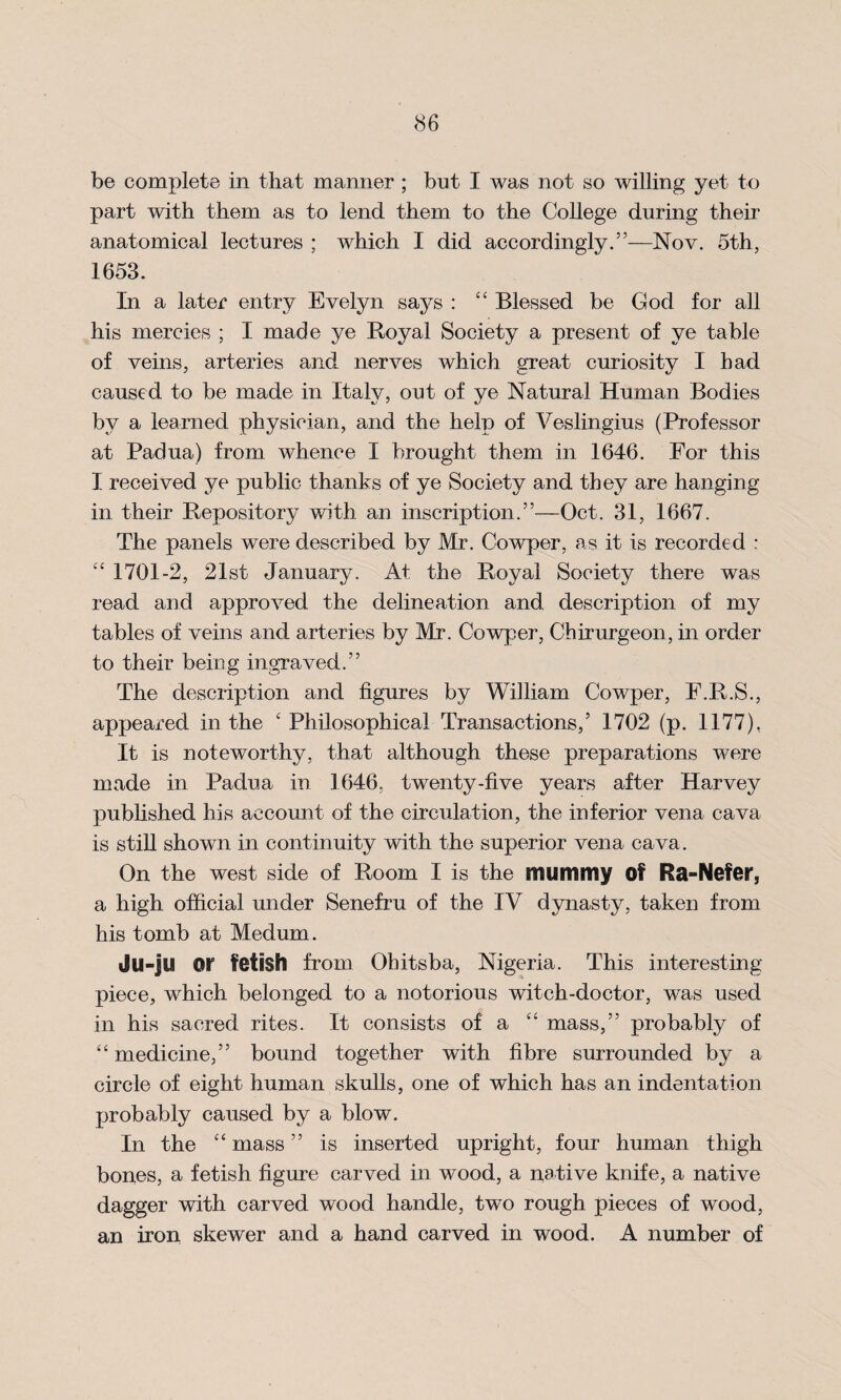 be complete in that manner ; but I was not so willing yet to part with them as to lend them to the College during their anatomical lectures ; which I did accordingly.”—Nov. 5th, 1653. In a later entry Evelyn saj^s : ££ Blessed be God for all his mercies ; I made ye Royal Society a present of ye table of veins, arteries and nerves which great curiosity I had caused to be made in Italy, out of ye Natural Human Bodies by a learned physician, and the help of Veslingius (Professor at Padua) from whence I brought them in 1646. For this I received ye public thanks of ye Society and they are hanging in their Repository with an inscription.”—Oct. 31, 1667. The panels were described by Mr. Cowper, as it is recorded : ££ 1701-2, 21st January. At the Royal Society there was read and approved the delineation and description of my tables of veins and arteries by Mr. Cowper, Chirurgeon, in order to their being ingraved.” The description and figures by William Cowper, F.R.S., appeared in the £ Philosophical Transactions,5 1702 (p. 1177), It is noteworthy, that although these preparations were made in Padua in 1646. twenty-five years after Harvey published his account of the circulation, the inferior vena cava is still shown in continuity with the superior vena cava. On the west side of Room I is the mummy Of Ra-Nefer, a high official under Senefru of the IV dynasty, taken from his tomb at Medum. Ju-ju 01” fetish from Ohitsba, Nigeria. This interesting piece, which belonged to a notorious witch-doctor, was used in his sacred rites. It consists of a ££ mass,” probably of ££ medicine,” bound together with fibre surrounded by a circle of eight human skulls, one of which has an indentation probably caused by a blow. In the ££ mass55 is inserted upright, four human thigh bones, a fetish figure carved in wood, a native knife, a native dagger with carved wood handle, two rough pieces of wood, an iron skewer and a hand carved in wood. A number of
