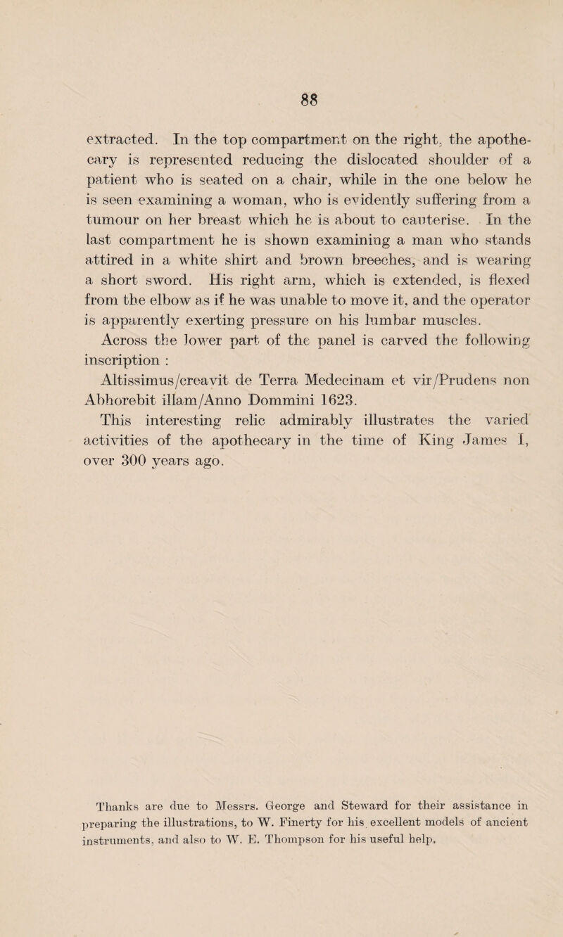 extracted. In the top compartment on the right, the apothe¬ cary is represented reducing the dislocated shoulder of a patient who is seated on a chair, while in the one below he is seen examining a woman, who is evidently suffering from a tumour on her breast which he is about to cauterise. In the last compartment he is shown examining a man who stands attired in a white shirt and brown breeches, and is wearing a short sword. His right arm, which is extended, is flexed from the elbow as if he was unable to move it, and the operator is apparently exerting pressure on his lumbar muscles. Across the lower part of the panel is carved the following inscription : Altissimus/creavit de Terra Medecinam et vir/Prudens non Abhorebit illam/Anno Dommini 1623. This interesting relic admirably illustrates the varied activities of the apothecary in the time of King James I, over 300 years ago. Thanks are due to Messrs. George and Steward for their assistance in preparing the illustrations, to W. Finerty for liis excellent models of ancient instruments, and also to W. E. Thompson for his useful help.