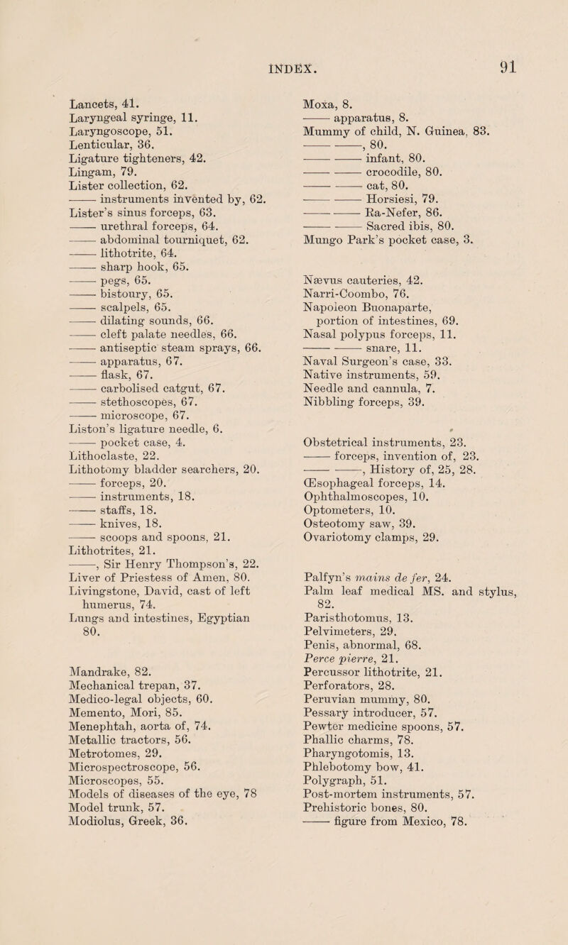Lancets, 41. Laryngeal syringe, 11. Laryngoscope, 51. Lenticular, 36. Ligature tighteners, 42. Lingam, 79. Lister collection, 62. -—— instruments invented by, 62. Lister’s sinus forceps, 63. -urethral forceps, 64. -abdominal tourniquet, 62. -lithotrite, 64. -sharp hook, 65. -- pegs, 65. -bistoury, 65. —— scalpels, 65. -- dilating sounds, 66. -cleft palate needles, 66. -antiseptic steam sprays, 66. -apparatus, 67. -flask, 67. -carbolised catgut, 67. -stethoscopes, 67. -microscope, 67. Liston’s ligature needle, 6. -pocket case, 4. Lithoclaste, 22. Lithotomy bladder searchers, 20. -forceps, 20. -instruments, 18. -staffs, 18. -knives, 18. -scoops and spoons, 21. Lithotrites, 21. -, Sir Henry Thompson’s, 22. Liver of Priestess of Amen, 80. Livingstone, David, cast of left humerus, 74. Lungs and intestines, Egyptian 80. Mandrake, 82. Mechanical trepan, 37. Medico-legal objects, 60. Memento, Mori, 85. Menephtah, aorta of, 74. Metallic tractors, 56. Metrotomes, 29. Microspectroscope, 56. Microscopes, 55. Models of diseases of the eye, 78 Model trunk, 57. Modiolus, Greek, 36. Moxa, 8. --- apparatus, 8. Mummy of child, N. Guinea, 83. ■---, 80. ---infant, 80. -crocodile, 80. -cat, 80. -Horsiesi, 79. --Ra-Nefer, 86. ---Sacred ibis, 80. Mungo Park’s pocket case, 3. Nsevus cauteries, 42. Narri-Coombo, 76. Napoleon Buonaparte, portion of intestines, 69. Nasal polypus forceps, 11. ---snare, 11. Naval Surgeon’s case, 33. Native instruments, 59. Needle and cannula, 7. Nibbling forceps, 39. Obstetrical instruments, 23. -forceps, invention of, 23. •-- --, History of, 25, 28. (Esophageal forceps, 14. Ophthalmoscopes, 10. Optometers, 10. Osteotomy saw, 39. Ovariotomy clamps, 29. Palfyn’s nrnins de fer, 24. Palm leaf medical MS. and stylus, 82. Paristhotomus, 13. Pelvimeters, 29. Penis, abnormal, 68. Perce pierre, 21. Percussor lithotrite, 21. Perforators, 28. Peruvian mummy, 80. Pessary introducer, 57. Pewter medicine spoons, 57. Phallic charms, 78. Pharyngotomis, 13. Phlebotomy bow, 41. Polygraph, 51. Post-mortem instruments, 57. Prehistoric bones, 80. -figure from Mexico, 78.