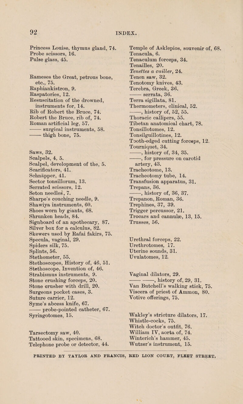 Princess Louise, thymus gland, 74. Probe scissors, 16. Pulse glass, 45. Raineses the Great, petrous bone, etc., 75. Raphiankistron, 9. Raspatories, 12. Resuscitation of the drowned, instruments for, 14. Rib of Robert the Bruce, 74. Robert the Bruce, rib of, 74. Roman artificial leg, 57. -surgical instruments, 58. -thigh bone, 75. Saws, 32. Scalpels, 4, 5. Scalpel, development of the, 5. Scarificators, 41. Schnapper, 41. Sector tonsillorum, 13. Serrated scissors, 12. Seton needles, 7. Sharpe’s couching needle, 9. Shawiya instruments, 60. Shoes worn by giants, 68. Shrunken heads, 84. Signboard of an apothecary, 87. Silver box for a calculus, 82. Skewers used by Rafai fakirs, 75. Specula, vaginal, 29. Spiders silk, 75. Splints, 56. Stethometer, 55. Stethoscopes, History of, 46, 51. Stethoscope, Invention of, 46. Strabismus instruments, 9. Stone crushing forceps, 20. Stone crusher with drill, 20. Surgeons pocket cases, 3. Suture carrier, 12. Syme’s abcess knife, 67. -probe-pointed catheter, 67. Syringotomes, 15. Tarsectomy saw, 40. Tattooed skin, specimens, 68. Telephone probe or detector, 44. Temple of Asklepios, souvenir of, 68. Tenacula, 6. Tenaculum forceps, 34. Tenailles, 20. Tenettes a cuiller, 24. Tenon saw, 32. Tenotomy knives, 43. Terebra, Greek, 36. -serrata, 36. Terra sigillata, 81. Thermometers, clinical, 52. -, history of, 52, 55. Thoracic callipers, 55. Tibetan anatomical chart, 78. Tonsillotomes, 12. Tonsilguillotines, 12. Tooth-edged cutting forceps, 12. Tourniquet, 34. -, history of, 34, 35. -, for pressure on carotid artery, 43. Tracheotome, 13. Tracheotomy tube, 14. Transfusion apparatus, 31. Trepans, 36. -, history of, 36, 37. Trepanon, Roman, 36. Trephines, 37, 39. Trigger percussor, 21. Trocars and cannulas, 13, 15. Trusses, 56. Urethral forceps, 22. Urethrotomes, 17. Uterine sounds, 31. Uvulatomes, 12. Vaginal dilators, 29. -, history of, 29, 31. Van Butchell’s walking stick, 75. Viscera of priest of Ammon, 80. Votive offerings, 75. Wakley’s stricture dilators, 17. Whistle-cocks, 75. Witch doctor’s outfit, 76. William IV, aorta of, 74. Winterich’s hammer, 45. Wutzer’s instrument, 15. PRINTED BY TAYLOR AND FRANCIS, RED LION COURT, FLEET STREET,
