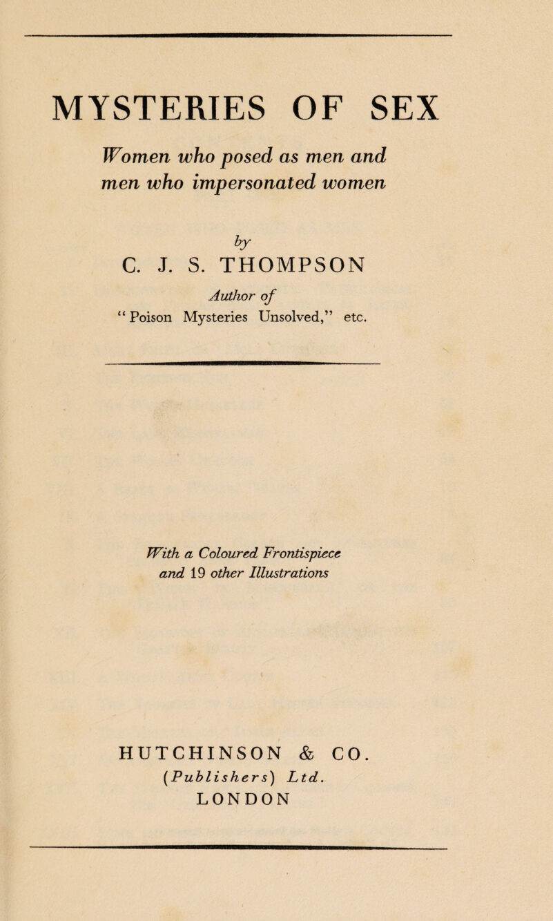 MYSTERIES OF SEX Women who posed as men and men who impersonated women by C. J. S. THOMPSON Author of “ Poison Mysteries Unsolved,” etc. With a Coloured Frontispiece and 19 other Illustrations HUTCHINSON & CO. [Publishers) Ltd. LONDON