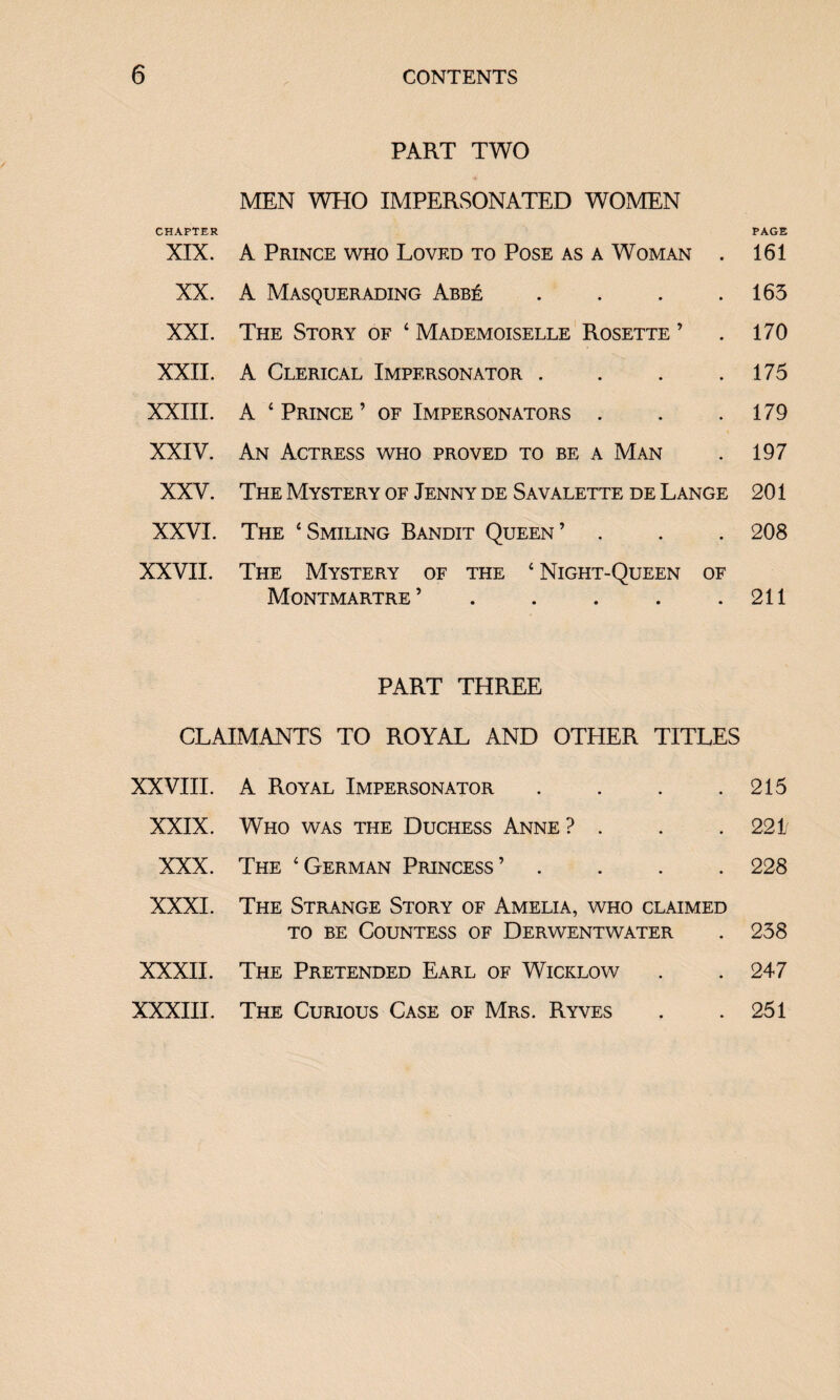 PART TWO MEN WHO IMPERSONATED WOMEN CHAPTER PAGE XIX. A Prince who Loved to Pose as a Woman . 161 XX. A Masquerading Abbe . . . .165 XXI. The Story of ‘ Mademoiselle Rosette ’ . 170 XXII. A Clerical Impersonator . . . .175 XXIII. A ‘Prince’ of Impersonators . . .179 XXIV. An Actress who proved to be a Man . 197 XXV. The Mystery of Jenny de Savalette de Lange 201 XXVI. The ‘Smiling Bandit Queen’ . . . 208 XXVII. The Mystery of the ‘ Night-Queen of Montmartre’ . . . . .211 PART THREE CLAIMANTS TO ROYAL AND OTHER TITLES XXVIII. A Royal Impersonator . . . .215 XXIX. Who was the Duchess Anne ? . . . 221 XXX. The ‘German Princess’ .... 228 XXXI. The Strange Story of Amelia, who claimed to be Countess of Derwentwater . 238 XXXII. The Pretended Earl of Wicklow . . 247 XXXIII. The Curious Case of Mrs. Ryves . .251