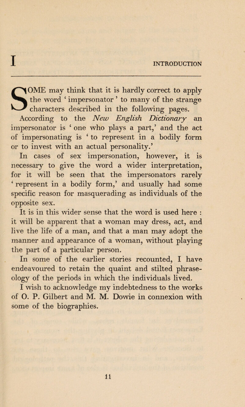 I INTRODUCTION SOME may think that it is hardly correct to apply the word ‘ impersonator ’ to many of the strange characters described in the following pages. According to the New English Dictionary an impersonator is £ one who plays a part/ and the act of impersonating is 4 to represent in a bodily form or to invest with an actual personality.’ In cases of sex impersonation, however, it is necessary to give the word a wider interpretation, for it will be seen that the impersonators rarely ‘ represent in a bodily form,’ and usually had some specific reason for masquerading as individuals of the opposite sex. It is in this wider sense that the word is used here : it will be apparent that a woman may dress, act, and live the life of a man, and that a man may adopt the manner and appearance of a woman, without playing the part of a particular person. In some of the earlier stories recounted, I have endeavoured to retain the quaint and stilted phrase- ology of the periods in which the individuals lived. I wish to acknowledge my indebtedness to the works of 0. P. Gilbert and M. M. Dowie in connexion with some of the biographies.
