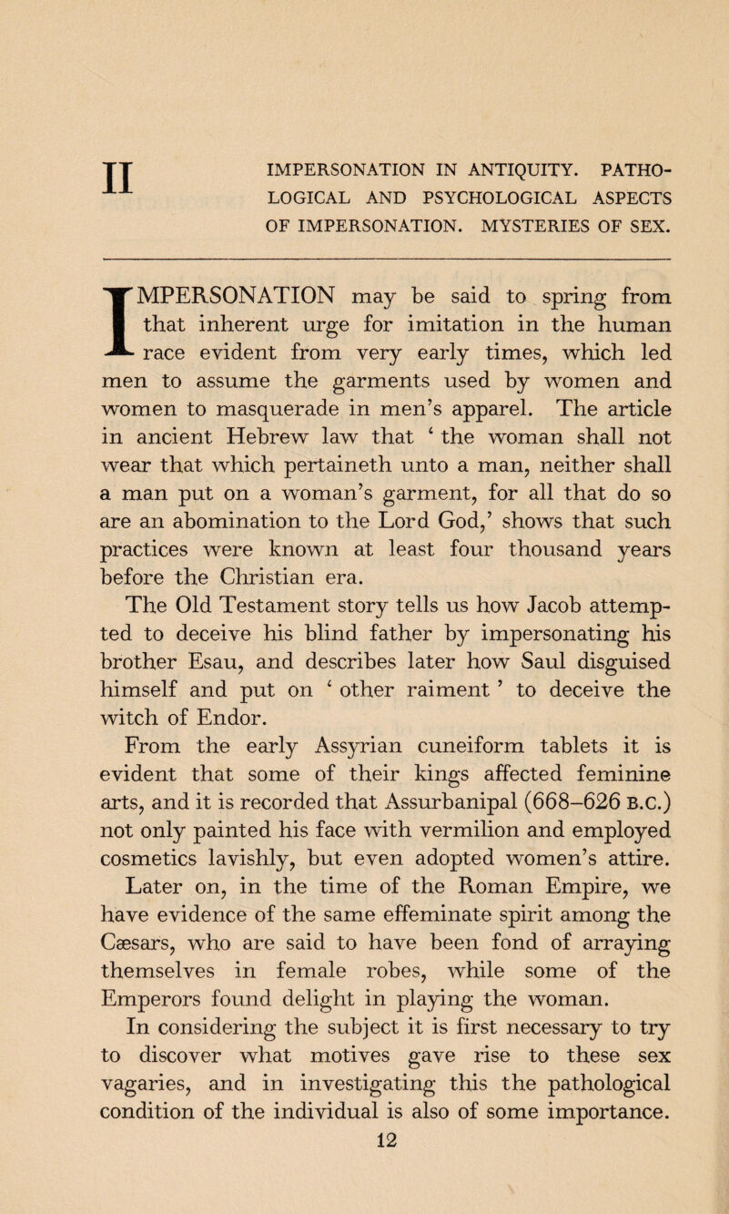 II LOGICAL AND PSYCHOLOGICAL ASPECTS OF IMPERSONATION. MYSTERIES OF SEX. IMPERSONATION may be said to spring from that inherent urge for imitation in the human race evident from very early times, which led men to assume the garments used by women and women to masquerade in men’s apparel. The article in ancient Hebrew law that 4 the woman shall not wear that which pertaineth unto a man, neither shall a man put on a woman’s garment, for all that do so are an abomination to the Lord God,’ shows that such practices were known at least four thousand years before the Christian era. The Old Testament story tells us how Jacob attemp¬ ted to deceive his blind father by impersonating his brother Esau, and describes later how Saul disguised himself and put on 4 other raiment ’ to deceive the witch of Endor. From the early Assyrian cuneiform tablets it is evident that some of their kings affected feminine arts, and it is recorded that Assurbanipal (668-626 B.C.) not only painted his face with vermilion and employed cosmetics lavishly, but even adopted women’s attire. Later on, in the time of the Roman Empire, we have evidence of the same effeminate spirit among the Caesars, who are said to have been fond of arraying themselves in female robes, while some of the Emperors found delight in playing the woman. In considering the subject it is first necessary to try to discover what motives gave rise to these sex vagaries, and in investigating this the pathological condition of the individual is also of some importance.