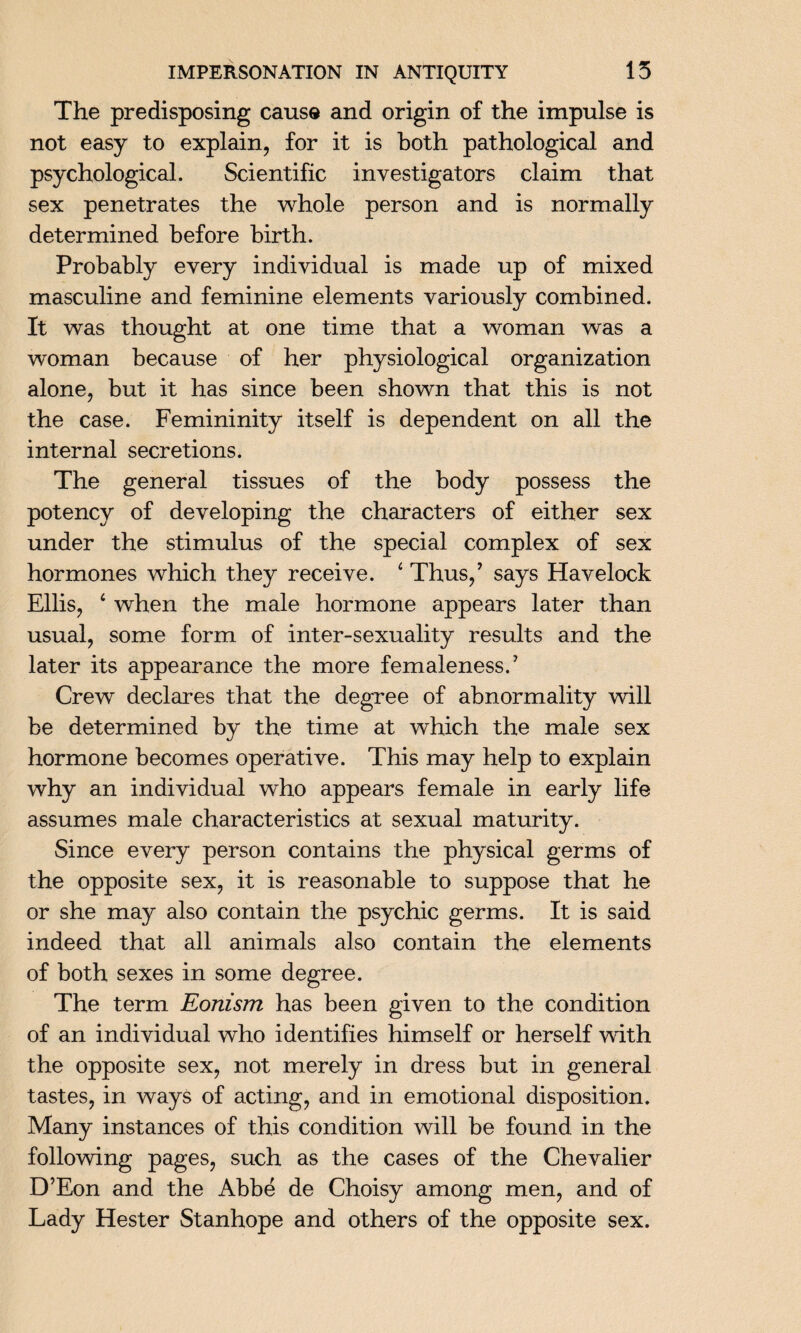 The predisposing cause and origin of the impulse is not easy to explain, for it is both pathological and psychological. Scientific investigators claim that sex penetrates the whole person and is normally determined before birth. Probably every individual is made up of mixed masculine and feminine elements variously combined. It was thought at one time that a woman was a woman because of her physiological organization alone, but it has since been shown that this is not the case. Femininity itself is dependent on all the internal secretions. The general tissues of the body possess the potency of developing the characters of either sex under the stimulus of the special complex of sex hormones which they receive. 4 Thus/ says Havelock Ellis, 4 when the male hormone appears later than usual, some form of inter-sexuality results and the later its appearance the more femaleness. ’ Crew declares that the degree of abnormality will be determined by the time at which the male sex hormone becomes operative. This may help to explain why an individual who appears female in early life assumes male characteristics at sexual maturity. Since every person contains the physical germs of the opposite sex, it is reasonable to suppose that he or she may also contain the psychic germs. It is said indeed that all animals also contain the elements of both sexes in some degree. The term Eonism has been given to the condition of an individual who identifies himself or herself with the opposite sex, not merely in dress but in general tastes, in ways of acting, and in emotional disposition. Many instances of this condition will be found in the following pages, such as the cases of the Chevalier D’Eon and the Abbe de Choisy among men, and of Lady Hester Stanhope and others of the opposite sex.