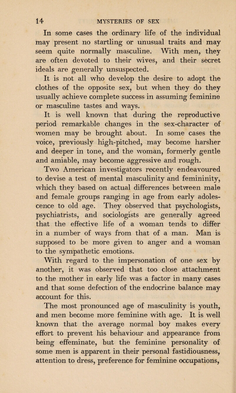 In some cases the ordinary life of the individual may present no startling or unusual traits and may seem quite normally masculine. With men, they are often devoted to their wives, and their secret ideals are generally unsuspected. It is not all who develop the desire to adopt the clothes of the opposite sex, but when they do they usually achieve complete success in assuming feminine or masculine tastes and ways. It is well known that during the reproductive period remarkable changes in the sex-character of women may be brought about. In some cases the voice, previously high-pitched, may become harsher and deeper in tone, and the woman, formerly gentle and amiable, may become aggressive and rough. Two American investigators recently endeavoured to devise a test of mental masculinity and femininity, which they based on actual differences between male and female groups ranging in age from early adoles¬ cence to old age. They observed that psychologists, psychiatrists, and sociologists are generally agreed that the effective life of a woman tends to differ in a number of ways from that of a man. Man is supposed to be more given to anger and a woman to the sympathetic emotions. With regard to the impersonation of one sex by another, it was observed that too close attachment to the mother in early life was a factor in many cases and that some defection of the endocrine balance may account for this. The most pronounced age of masculinity is youth, and men become more feminine with age. It is well known that the average normal boy makes every effort to prevent his behaviour and appearance from being effeminate, but the feminine personality of some men is apparent in their personal fastidiousness, attention to dress, preference for feminine occupations,