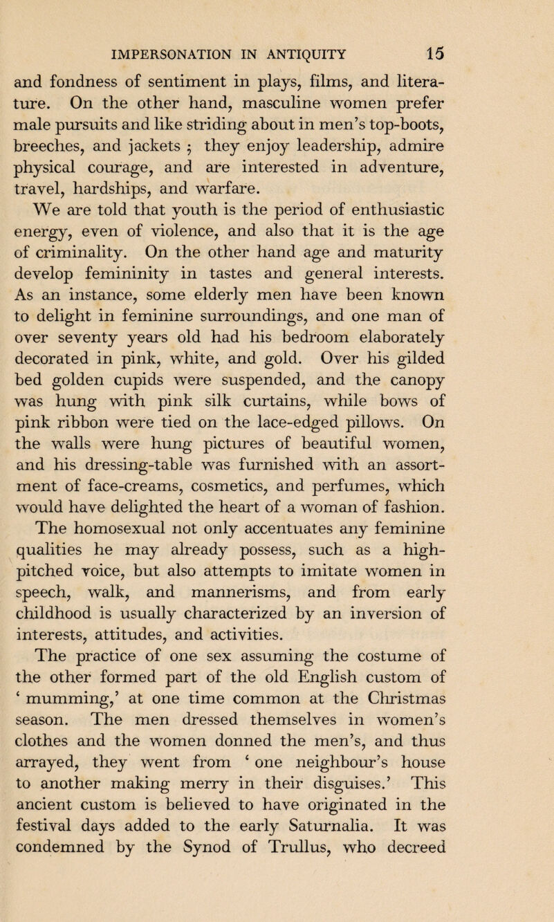 and fondness of sentiment in plays, films, and litera¬ ture. On the other hand, masculine women prefer male pursuits and like striding about in men’s top-boots, breeches, and jackets 5 they enjoy leadership, admire physical courage, and are interested in adventure, travel, hardships, and warfare. We are told that youth is the period of enthusiastic energy, even of violence, and also that it is the age of criminality. On the other hand age and maturity develop femininity in tastes and general interests. As an instance, some elderly men have been known to delight in feminine surroundings, and one man of over seventy years old had his bedroom elaborately decorated in pink, white, and gold. Over his gilded bed golden cupids were suspended, and the canopy was hung with pink silk curtains, while bows of pink ribbon were tied on the lace-edged pillows. On the walls were hung pictures of beautiful women, and his dressing-table was furnished with an assort¬ ment of face-creams, cosmetics, and perfumes, which would have delighted the heart of a woman of fashion. The homosexual not only accentuates any feminine qualities he may already possess, such as a high- pitched voice, but also attempts to imitate women in speech, walk, and mannerisms, and from early childhood is usually characterized by an inversion of interests, attitudes, and activities. The practice of one sex assuming the costume of the other formed part of the old English custom of ‘ mumming,’ at one time common at the Christmas season. The men dressed themselves in women’s clothes and the women donned the men’s, and thus arrayed, they went from 4 one neighbour’s house to another making merry in their disguises.’ This ancient custom is believed to have originated in the festival days added to the early Saturnalia. It was condemned by the Synod of Trullus, who decreed