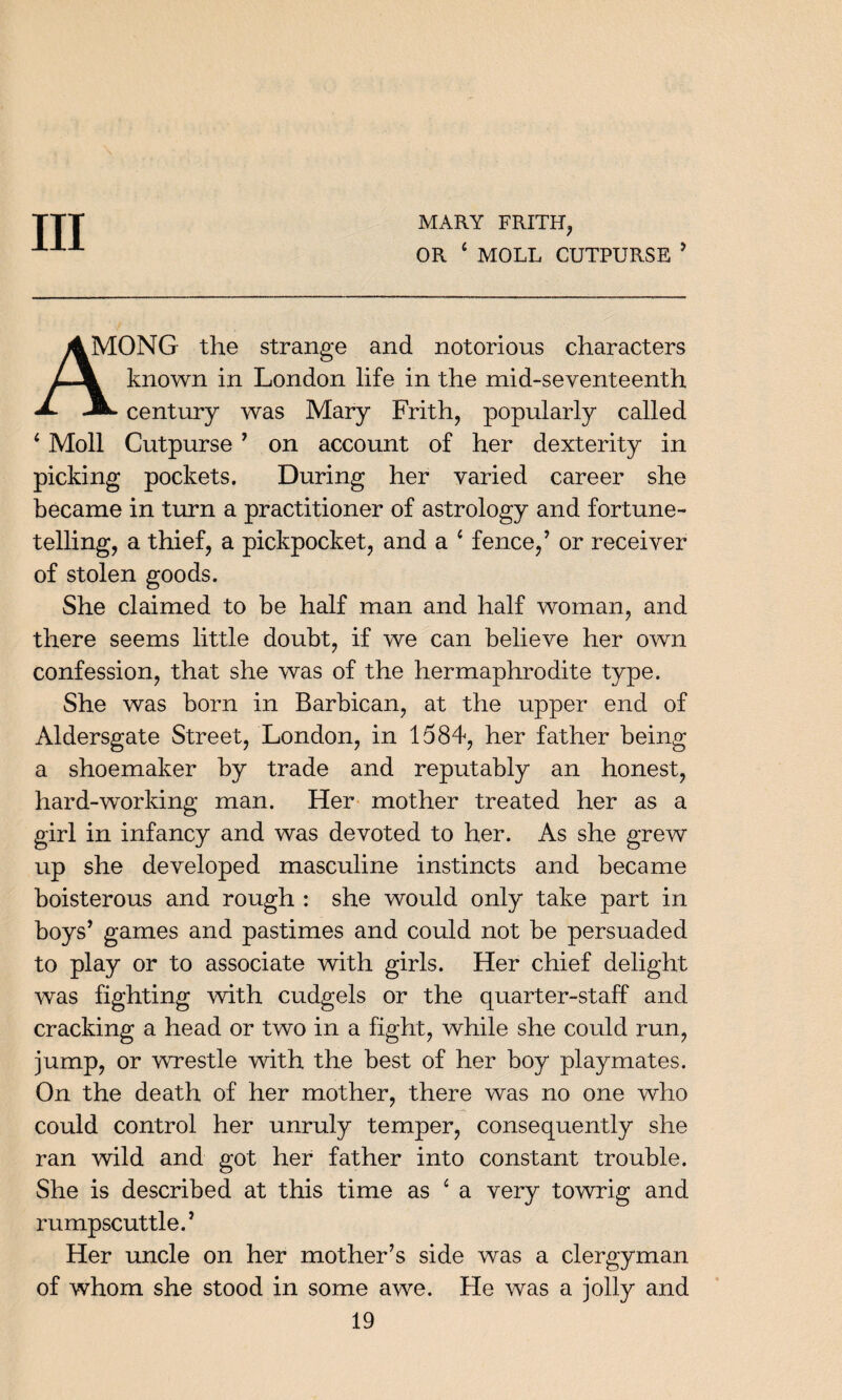 Ill MARY FRITH, OR 4 MOLL CUTPURSE * ONG the strange and notorious characters known in London life in the mid-seventeenth -A. century was Mary Frith, popularly called 4 Moll Cutpurse 7 on account of her dexterity in picking pockets. During her varied career she became in turn a practitioner of astrology and fortune¬ telling, a thief, a pickpocket, and a 4 fence/ or receiver of stolen goods. She claimed to be half man and half woman, and there seems little doubt, if we can believe her own confession, that she was of the hermaphrodite type. She was born in Barbican, at the upper end of Aldersgate Street, London, in 1584, her father being a shoemaker by trade and reputably an honest, hard-working man. Her mother treated her as a girl in infancy and was devoted to her. As she grew up she developed masculine instincts and became boisterous and rough : she would only take part in boys’ games and pastimes and could not be persuaded to play or to associate with girls. Her chief delight was fighting with cudgels or the quarter-staff and cracking a head or two in a fight, while she could run, jump, or wrestle with the best of her boy playmates. On the death of her mother, there was no one who could control her unruly temper, consequently she ran wild and got her father into constant trouble. She is described at this time as 4 a very towrig and rumpscuttle.’ Her uncle on her mother’s side was a clergyman of whom she stood in some awe. He was a jolly and