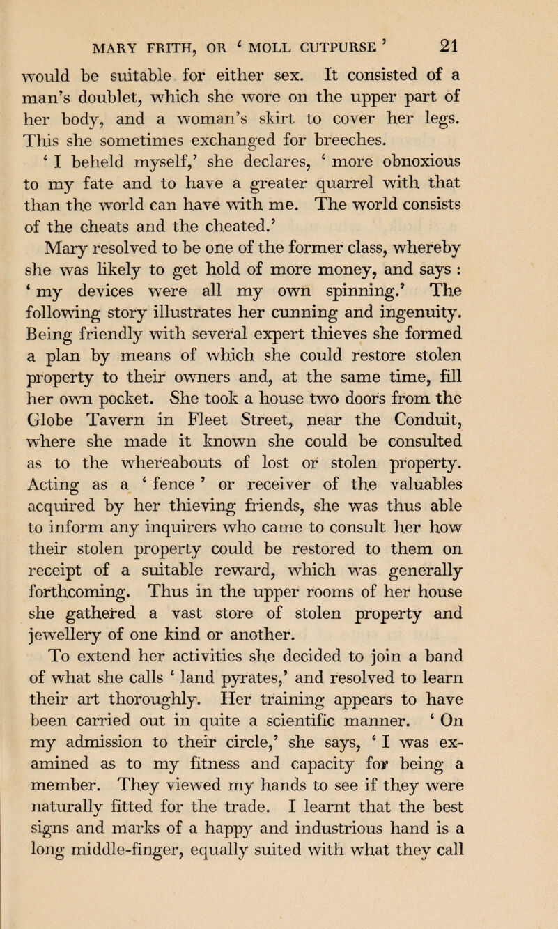 would be suitable for either sex. It consisted of a man’s doublet, which she wore on the upper part of her body, and a woman’s skirt to cover her legs. This she sometimes exchanged for breeches. 4 I beheld myself,’ she declares, 4 more obnoxious to my fate and to have a greater quarrel with that than the world can have with me. The world consists of the cheats and the cheated.’ Mary resolved to be one of the former class, whereby she was likely to get hold of more money, and says : 4 my devices were all my own spinning.’ The following story illustrates her cunning and ingenuity. Being friendly with several expert thieves she formed a plan by means of which she could restore stolen property to their owners and, at the same time, fill her own pocket. She took a house two doors from the Globe Tavern in Fleet Street, near the Conduit, where she made it known she could be consulted as to the whereabouts of lost or stolen property. Acting as a 4 fence ’ or receiver of the valuables acquired by her thieving friends, she was thus able to inform any inquirers who came to consult her how their stolen property could be restored to them on receipt of a suitable reward, which was generally forthcoming. Thus in the upper rooms of her house she gathered a vast store of stolen property and jewellery of one kind or another. To extend her activities she decided to join a band of what she calls 4 land pyrates,’ and resolved to learn their art thoroughly. Her training appears to have been carried out in quite a scientific manner. 4 On my admission to their circle,’ she says, 4 I was ex¬ amined as to my fitness and capacity for being a member. They viewed my hands to see if they were naturally fitted for the trade. I learnt that the best signs and marks of a happy and industrious hand is a long middle-finger, equally suited with what they call