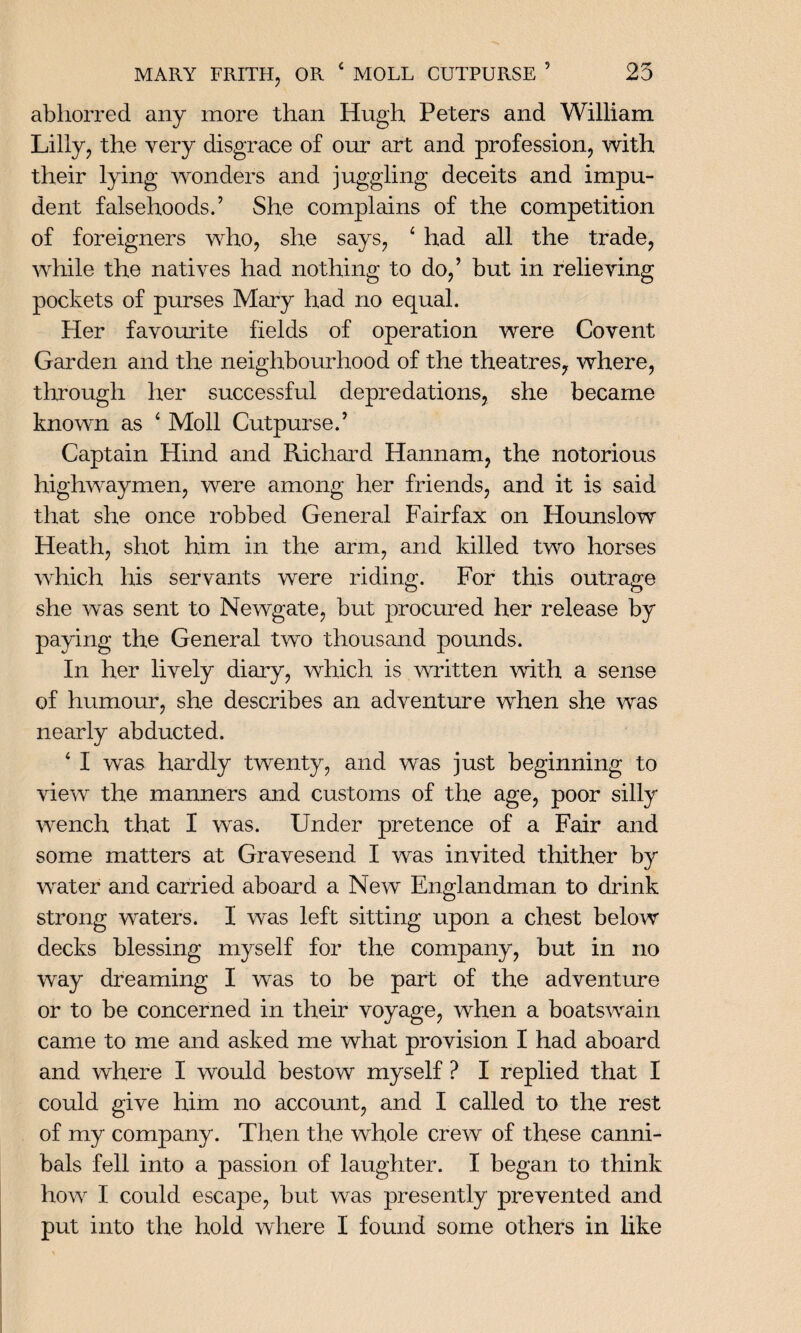 abhorred any more than Hugh Peters and William Lilly, the very disgrace of our art and profession, with their lying wonders and juggling deceits and impu¬ dent falsehoods.’ She complains of the competition of foreigners who, she says, 4 had all the trade, while the natives had nothing to do,’ but in relieving pockets of purses Mary had no equal. Her favourite fields of operation were Covent Garden and the neighbourhood of the theatres, where, through her successful depredations, she became known as ‘ Moll Cutpurse.’ Captain Hind and Richard Hannam, the notorious highwaymen, were among her friends, and it is said that she once robbed General Fairfax on Hounslow Heath, shot him in the arm, and killed two horses which his servants were riding. For this outrage she was sent to Newgate, but procured her release by paying the General two thousand pounds. In her lively diary, which is written with a sense of humour, she describes an adventure when she was nearly abducted. 4 I was hardly twenty, and was just beginning to view the manners and customs of the age, poor silly wench that I was. Under pretence of a Fair and some matters at Gravesend I was invited thither by water and carried aboard a New Englandman to drink strong waters. I was left sitting upon a chest below decks blessing myself for the company, but in no way dreaming I was to be part of the adventure or to be concerned in their voyage, when a boatswain came to me and asked me what provision I had aboard and where I would bestow myself ? I replied that I could give him no account, and I called to the rest of my company. Then the whole crew of these canni¬ bals fell into a passion of laughter. I began to think how I could escape, but was presently prevented and put into the hold where I found some others in like