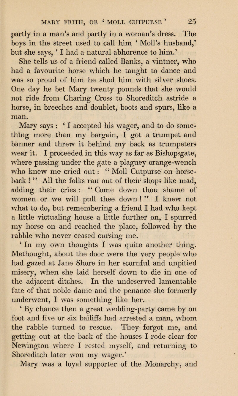 partly in a man’s and partly in a woman’s dress. The boys in the street used to call him * Moll’s husband/ but she says, 4 I had a natural abhorence to him.’ She tells us of a friend called Banks, a vintner, who had a favourite horse which he taught to dance and was so proud of him he shod him with silver shoes. One day he bet Mary twenty pounds that she would not ride from Charing Cross to Shoreditch astride a horse, in breeches and doublet, boots and spurs, like a man. Mary says : 41 accepted his wager, and to do some¬ thing more than my bargain, I got a trumpet and banner and threw it behind my back as trumpeters wear it. I proceeded in this way as far as Bishopsgate, where passing under the gate a plaguey orange-wench who knew me cried out : 44 Moll Cutpurse on horse¬ back ! ” All the folks ran out of their shops like mad, adding their cries : 44 Come down thou shame of women or we will pull thee down ! ” I knew not what to do, but remembering a friend I had who kept a little victualing house a little further on, I spurred my horse on and reached the place, followed by the rabble who never ceased cursing me. 4 In my own thoughts I was quite another thing. Methought, about the door were the very people who had gazed at Jane Shore in her scornful and unpitied misery, when she laid herself down to die in one of the adjacent ditches. In the undeserved lamentable fate of that noble dame and the penance she formerly underwent, I was something like her. 4 By chance then a great wedding-party came by on foot and five or six bailiffs had arrested a man, whom the rabble turned to rescue. They forgot me, and getting out at the back of the houses I rode clear for Newington where I rested myself, and returning to Shoreditch later won my wager.’ Mary was a loyal supporter of the Monarchy, and