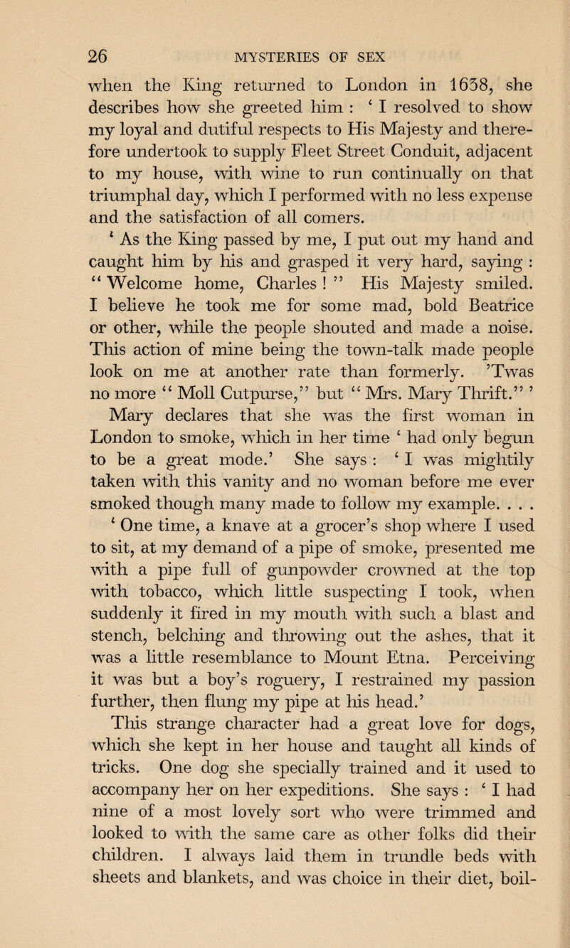 when the King returned to London in 1658, she describes how she greeted him : 4 I resolved to show my loyal and dutiful respects to His Majesty and there¬ fore undertook to supply Fleet Street Conduit, adjacent to my house, with wine to run continually on that triumphal day, which I performed with no less expense and the satisfaction of all comers. 4 As the King passed by me, I put out my hand and caught him by his and grasped it very hard, saying : 44 Welcome home, Charles ! ” His Majesty smiled. I believe he took me for some mad, bold Beatrice or other, while the people shouted and made a noise. This action of mine being the town-talk made people look on me at another rate than formerly. ’Twas no more 44 Moll Cutpurse,’’ but 44 Mrs. Mary Thrift.” ’ Mary declares that she was the first woman in London to smoke, which in her time 4 had only begun to be a great mode.’ She says : 4 I was mightily taken with this vanity and no woman before me ever smoked though many made to follow my example. . . . 4 One time, a knave at a grocer’s shop where I used to sit, at my demand of a pipe of smoke, presented me with a pipe full of gunpowder crowned at the top with tobacco, which little suspecting I took, when suddenly it fired in my mouth with such a blast and stench, belching and throwing out the ashes, that it was a little resemblance to Mount Etna. Perceiving it was but a boy’s roguery, I restrained my passion further, then flung my pipe at his head.’ This strange character had a great love for dogs, which she kept in her house and taught all kinds of tricks. One dog she specially trained and it used to accompany her on her expeditions. She says : 4 I had nine of a most lovely sort who were trimmed and looked to with the same care as other folks did their children. I always laid them in trundle beds with sheets and blankets, and was choice in their diet, boil-
