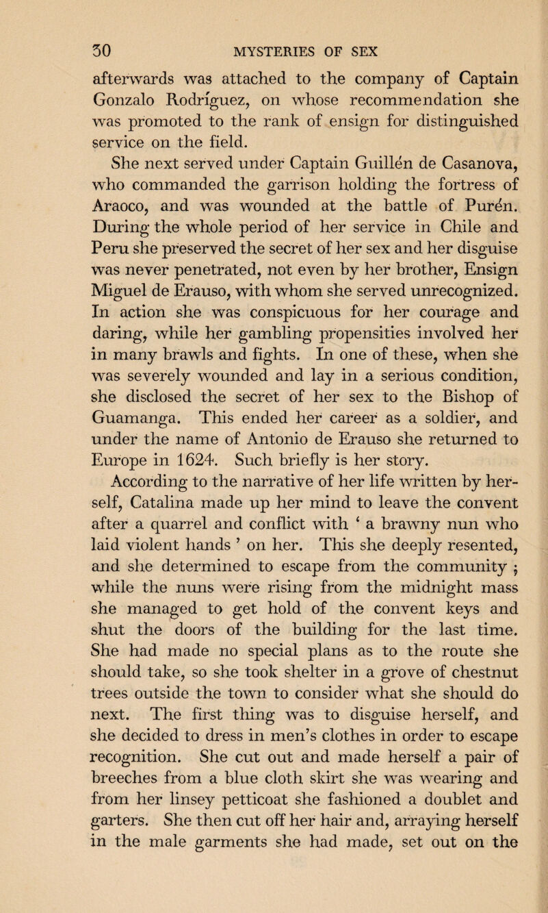 afterwards was attached to the company of Captain Gonzalo Rodriguez, on whose recommendation she was promoted to the rank of ensign for distinguished service on the field. She next served under Captain Guillen de Casanova, who commanded the garrison holding the fortress of Araoco, and was wounded at the battle of Puren. During the whole period of her service in Chile and Peru she preserved the secret of her sex and her disguise was never penetrated, not even by her brother, Ensign Miguel de Erauso, with whom she served unrecognized. In action she was conspicuous for her courage and daring, while her gambling propensities involved her in many brawls and fights. In one of these, when she was severely wounded and lay in a serious condition, she disclosed the secret of her sex to the Bishop of Guamanga. This ended her career as a soldier, and under the name of Antonio de Erauso she returned to Europe in 1624. Such briefly is her story. According to the narrative of her life written by her¬ self, Catalina made up her mind to leave the convent after a quarrel and conflict with 4 a brawny nun who laid violent hands ’ on her. This she deeply resented, and she determined to escape from the community $ while the nuns were rising from the midnight mass she managed to get hold of the convent keys and shut the doors of the building for the last time. She had made no special plans as to the route she should take, so she took shelter in a grove of chestnut trees outside the town to consider what she should do next. The first thing was to disguise herself, and she decided to dress in men’s clothes in order to escape recognition. She cut out and made herself a pair of breeches from a blue cloth skirt she was wearing and from her linsey petticoat she fashioned a doublet and garters. She then cut off her hair and, arraying herself in the male garments she had made, set out on the