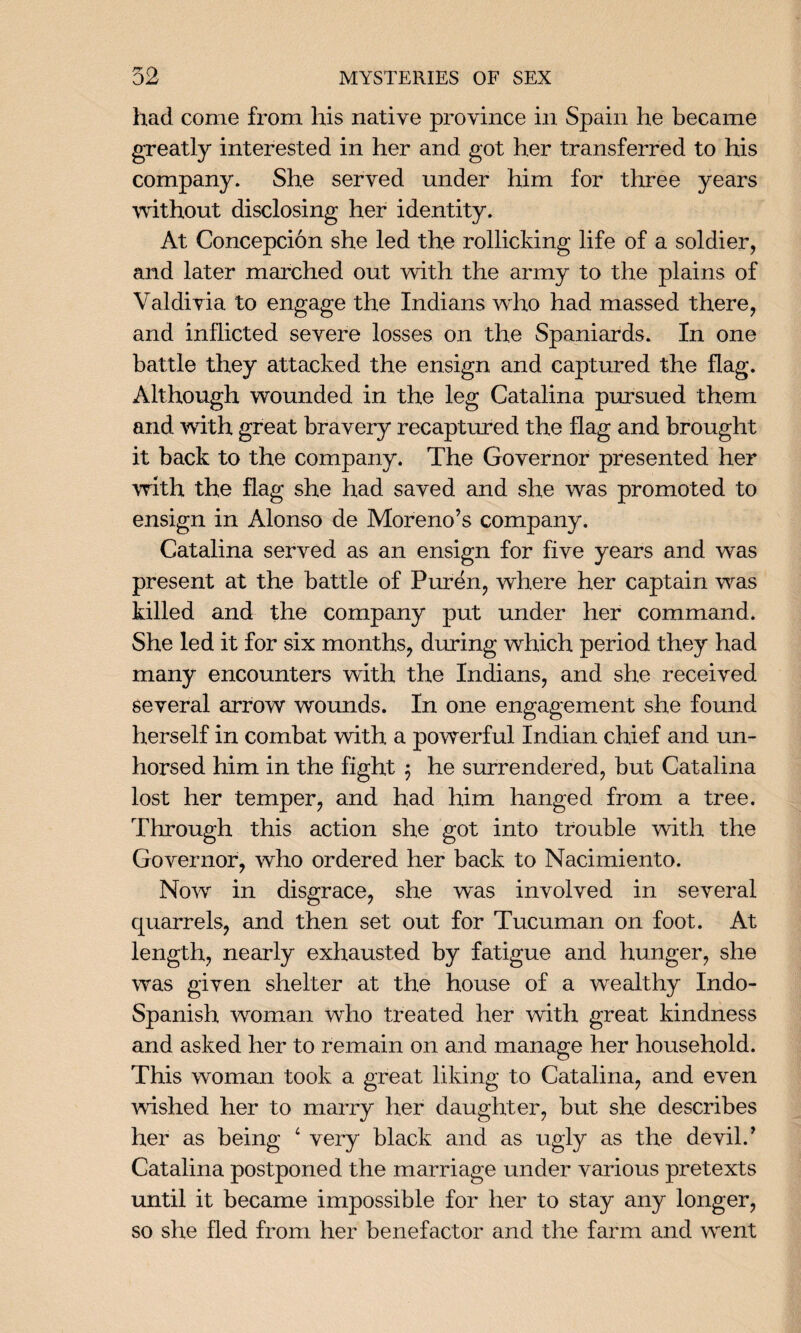 had come from his native province in Spain he became greatly interested in her and got her transferred to his company. She served under him for three years without disclosing her identity. At Concepcion she led the rollicking life of a soldier, and later marched out with the army to the plains of Valdivia to engage the Indians who had massed there, and inflicted severe losses on the Spaniards. In one battle they attacked the ensign and captured the flag. Although wounded in the leg Catalina pursued them and with great bravery recaptured the flag and brought it back to the company. The Governor presented her with the flag she had saved and she was promoted to ensign in Alonso de Moreno’s company. Catalina served as an ensign for five years and was present at the battle of Purdn, where her captain was killed and the company put under her command. She led it for six months, during which period they had many encounters with the Indians, and she received several arrow wounds. In one engagement she found herself in combat with a powerful Indian chief and un¬ horsed him in the fight $ he surrendered, but Catalina lost her temper, and had him hanged from a tree. Through this action she got into trouble with the Governor, who ordered her back to Nacimiento. Now in disgrace, she was involved in several quarrels, and then set out for Tucuman on foot. At length, nearly exhausted by fatigue and hunger, she was given shelter at the house of a wealthy Indo- Spanish woman who treated her with great kindness and asked her to remain on and manage her household. This woman took a great liking to Catalina, and even wished her to marry her daughter, but she describes her as being 4 very black and as ugly as the devil.’ Catalina postponed the marriage under various pretexts until it became impossible for her to stay any longer, so she fled from her benefactor and the farm and went