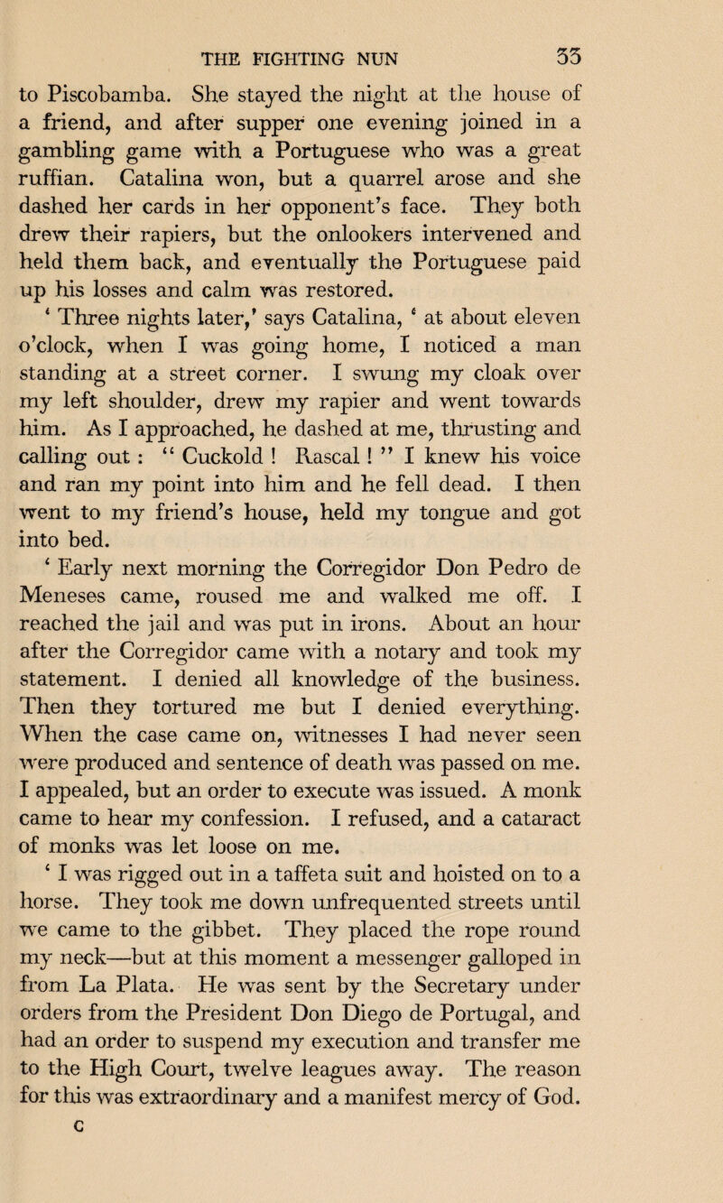 to Piscobamba. She stayed the night at the house of a friend, and after supper one evening joined in a gambling game with a Portuguese who was a great ruffian. Catalina won, but a quarrel arose and she dashed her cards in her opponent’s face. They both drew their rapiers, but the onlookers intervened and held them back, and eventually the Portuguese paid up his losses and calm was restored. 4 Three nights later,’ says Catalina, 4 at about eleven o’clock, when I was going home, I noticed a man standing at a street corner. I swung my cloak over my left shoulder, drew my rapier and went towards him. As I approached, he dashed at me, thrusting and calling out : 44 Cuckold ! Rascal! ” I knew his voice and ran my point into him and he fell dead. I then went to my friend’s house, held my tongue and got into bed. 4 Early next morning the Corregidor Don Pedro de Meneses came, roused me and walked me off. I reached the jail and was put in irons. About an hour after the Corregidor came with a notary and took my statement. I denied all knowledge of the business. Then they tortured me but I denied everything. When the case came on, witnesses I had never seen were produced and sentence of death was passed on me. I appealed, but an order to execute was issued. A monk came to hear my confession. I refused, and a cataract of monks was let loose on me. 4 I was rigged out in a taffeta suit and hoisted on to a horse. They took me down unfrequented streets until we came to the gibbet. They placed the rope round my neck—but at this moment a messenger galloped in from La Plata. He was sent by the Secretary under orders from the President Don Diego de Portugal, and had an order to suspend my execution and transfer me to the High Court, twelve leagues away. The reason for this was extraordinary and a manifest mercy of God. c