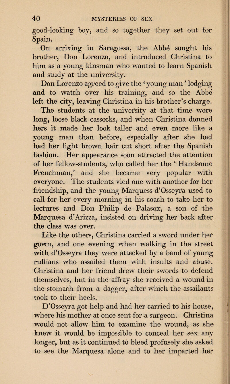 good-looking boy, and so together they set out for Spain. On arriving in Saragossa, the Abbe sought his brother, Don Lorenzo, and introduced Christina to him as a young kinsman who wanted to learn Spanish and study at the university. Don Lorenzo agreed to give the * young man ’ lodging and to watch over his training, and so the Abbe left the city, leaving Christina in his brother's charge. The students at the university at that time wore long, loose black cassocks, and when Christina donned hers it made her look taller and even more like a young man than before, especially after she had had her light brown hair cut short after the Spanish fashion. Her appearance soon attracted the attention of her fellow-students, who called her the 4 Handsome Frenchman/ and she became very popular with everyone. The students vied one with another for her friendship, and the young Marquess d’Osseyra used to call for her every morning in his coach to take her to lectures and Don Philip de Palasox, a son of the Marquesa d’Arizza, insisted on driving her back after the class was over. Like the others, Christina carried a sword under her gown, and one evening when walking in the street with d’Osseyra they were attacked by a band of young ruffians who assailed them with insults and abuse. Christina and her friend drew their swords to defend themselves, but in the affray she received a wound in the stomach from a dagger, after which the assailants took to their heels. D’Osseyra got help and had her carried to his house, where his mother at once sent for a surgeon. Christina would not allow him to examine the wound, as she knew it would be impossible to conceal her sex any longer, but as it continued to bleed profusely she asked to see the Marquesa alone and to her imparted her