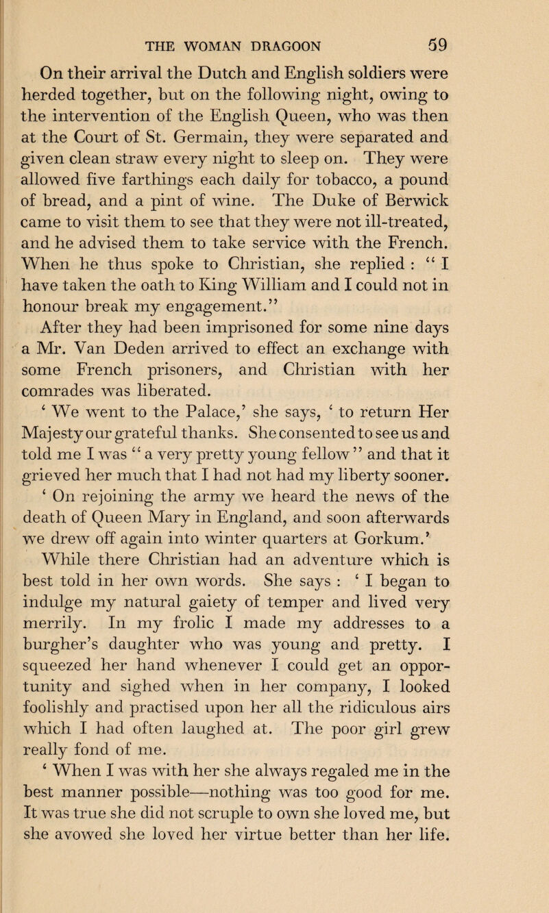 On their arrival the Dutch and English soldiers were herded together, but on the following night, owing to the intervention of the English Queen, who was then at the Court of St. Germain, they were separated and given clean straw every night to sleep on. They were allowed five farthings each daily for tobacco, a pound of bread, and a pint of wine. The Duke of Berwick came to visit them to see that they were not ill-treated, and he advised them to take service with the French. When he thus spoke to Christian, she replied : “I have taken the oath to King William and I could not in honour break my engagement.” After they had been imprisoned for some nine days a Mr. Van Deden arrived to effect an exchange with some French prisoners, and Christian with her comrades was liberated. 4 We went to the Palace,’ she says, 4 to return Her Majesty our grateful thanks. She consented to see us and told me I was ‘4 a very pretty young fellow ’ ’ and that it grieved her much that I had not had my liberty sooner. ‘ On rejoining the army we heard the news of the death of Queen Mary in England, and soon afterwards we drew off again into winter quarters at Gorkum/ While there Christian had an adventure which is best told in her own words. She says : 4 I began to indulge my natural gaiety of temper and lived very merrily. In my frolic I made my addresses to a burgher’s daughter who was young and pretty. I squeezed her hand whenever I could get an oppor¬ tunity and sighed when in her company, I looked foolishly and practised upon her all the ridiculous airs which I had often laughed at. The poor girl grew really fond of me. 4 When I was with her she always regaled me in the best manner possible—nothing was too good for me. It was true she did not scruple to own she loved me, but she avowed she loved her virtue better than her life.