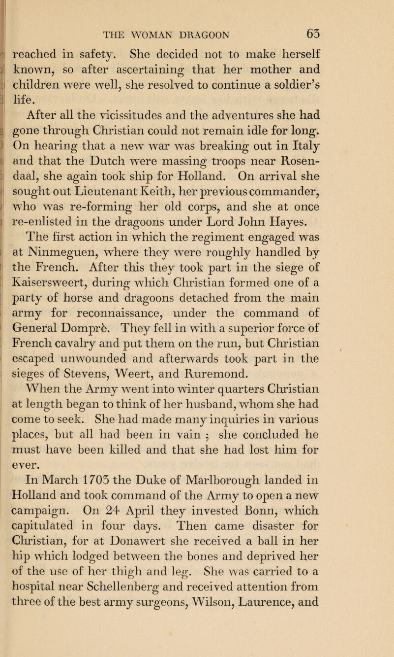reached in safety. She decided not to make herself known, so after ascertaining that her mother and children were well, she resolved to continue a soldier’s life. After all the vicissitudes and the adventures she had gone through Christian could not remain idle for long. On hearing that a new war was breaking out in Italy and that the Dutch were massing troops near Rosen- daal, she again took ship for Holland. On arrival she sought out Lieutenant Keith, her previous commander, who was re-forming her old corps, and she at once re-enlisted in the dragoons under Lord John Hayes. The first action in which the regiment engaged was at Ninmeguen, where they were roughly handled by the French. After this they took part in the siege of Kaisersweert, during which Christian formed one of a party of horse and dragoons detached from the main army for reconnaissance, under the command of General Domprb. They fell in with a superior force of French cavalry and put them on the run, but Christian escaped unwounded and afterwards took part in the sieges of Stevens, Weert, and Ruremond. When the Army went into winter quarters Christian at length began to think of her husband, whom she had come to seek. She had made many inquiries in various places, but all had been in vain $ she concluded he must have been killed and that she had lost him for ever. In March 1705 the Duke of Marlborough landed in Holland and took command of the Army to open a new campaign. On 24 April they invested Bonn, which capitulated in four days. Then came disaster for Christian, for at Donawert she received a ball in her hip which lodged between the bones and deprived her of the use of her thigh and leg. She was carried to a hospital near Schellenberg and received attention from three of the best army surgeons, Wilson, Laurence, and