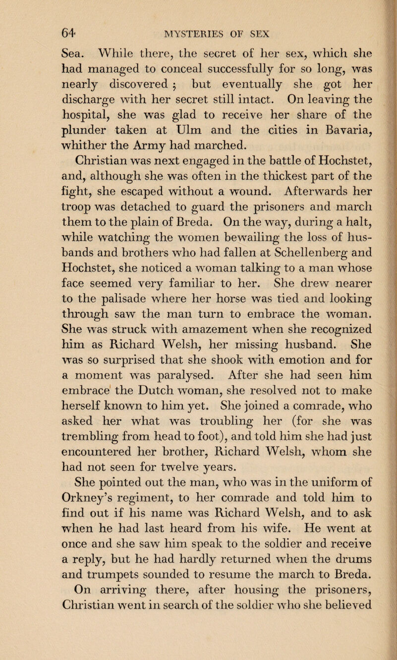 Sea. While there, the secret of her sex, which she had managed to conceal successfully for so long, was nearly discovered $ but eventually she got her discharge with her secret still intact. On leaving the hospital, she was glad to receive her share of the plunder taken at Ulm and the cities in Bavaria, whither the Army had marched. Christian was next engaged in the battle of Hochstet, and, although she was often in the thickest part of the fight, she escaped without a wound. Afterwards her troop was detached to guard the prisoners and march them to the plain of Breda. On the way, during a halt, while watching the women bewailing the loss of hus¬ bands and brothers who had fallen at Schellenberg and Hochstet, she noticed a woman talking to a man whose face seemed very familiar to her. She drew nearer to the palisade where her horse was tied and looking through saw the man turn to embrace the woman. She was struck with amazement when she recognized him as Richard Welsh, her missing husband. She was so surprised that she shook with emotion and for a moment was paralysed. After she had seen him embrace the Dutch woman, she resolved not to make herself known to him yet. She joined a comrade, who asked her what was troubling her (for she was trembling from head to foot), and told him she had just encountered her brother, Richard Welsh, whom she had not seen for twelve years. She pointed out the man, who was in the uniform of Orkney’s regiment, to her comrade and told him to find out if his name was Richard Welsh, and to ask when he had last heard from his wife. He went at once and she saw him speak to the soldier and receive a reply, but he had hardly returned when the drums and trumpets sounded to resume the march to Breda. On arriving there, after housing the prisoners, Christian went in search of the soldier who she believed