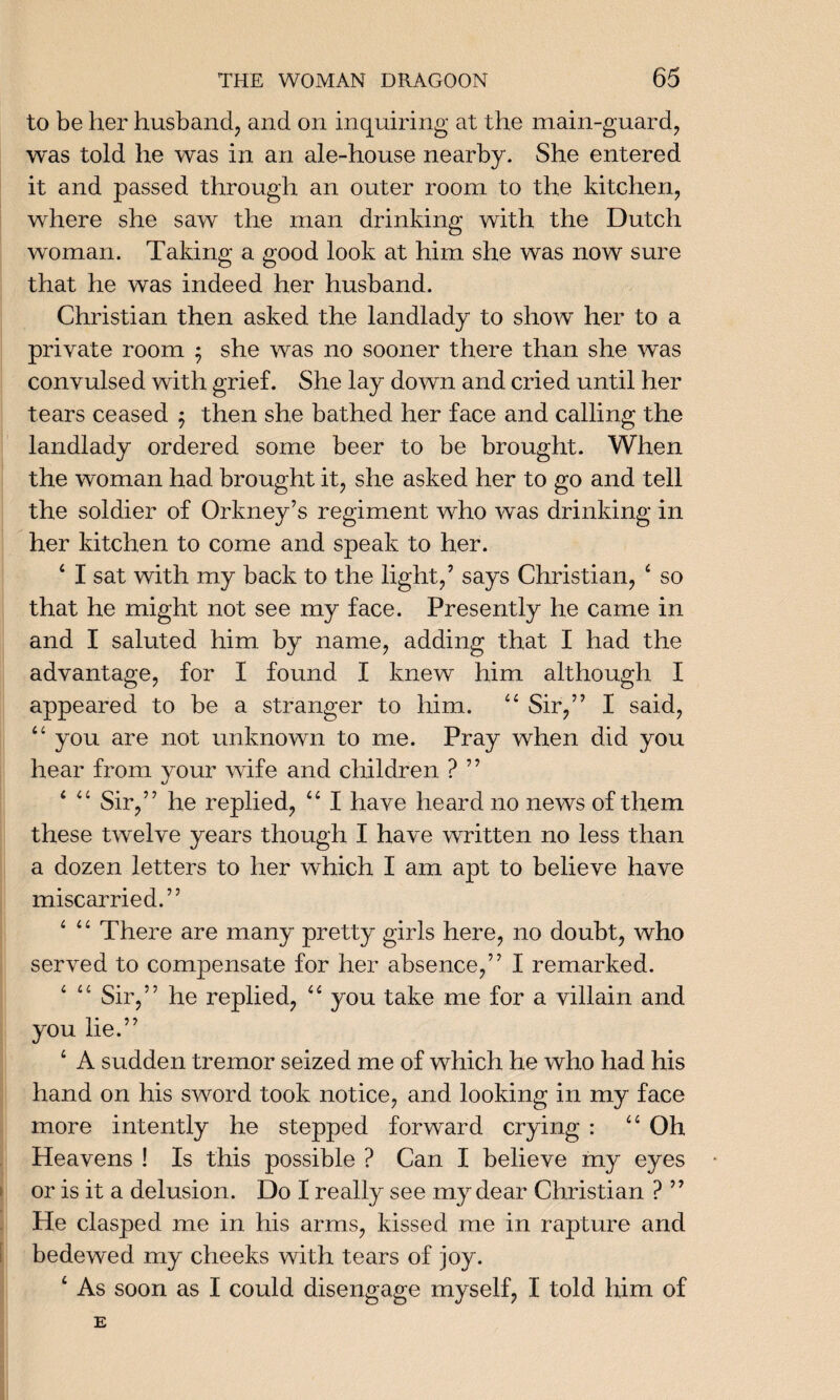 to be her husband, and on inquiring at the main-guard, was told he was in an ale-house nearby. She entered it and passed through an outer room to the kitchen, where she saw the man drinking with the Dutch woman. Taking a good look at him she was now sure that he was indeed her husband. Christian then asked the landlady to show her to a private room 5 she was no sooner there than she was convulsed with grief. She lay down and cried until her tears ceased $ then she bathed her face and calling the landlady ordered some beer to be brought. When the woman had brought it, she asked her to go and tell the soldier of Orkney’s regiment who was drinking in her kitchen to come and speak to her. 4 I sat with my back to the light,’ says Christian, 4 so that he might not see my face. Presently he came in and I saluted him by name, adding that I had the advantage, for I found I knew him although I appeared to be a stranger to him. 44 Sir,” I said, 44 you are not unknown to me. Pray when did you hear from your wife and children ? ” 4 4 4 Sir,” he replied, 44 I have heard no news of them these twelve years though I have written no less than a dozen letters to her which I am apt to believe have miscarried.” 4 4 4 There are many pretty girls here, no doubt, who served to compensate for her absence,” I remarked. 4 4 4 Sir,” he replied, 44 you take me for a villain and you lie.” 4 A sudden tremor seized me of which he who had his hand on his sword took notice, and looking in my face more intently he stepped forward crying : 44 Oh Heavens ! Is this possible ? Can I believe my eyes or is it a delusion. Do I really see my dear Christian ? ” He clasped me in his arms, kissed me in rapture and bedewed my cheeks with tears of joy. As soon as I could disengage myself, I told him of