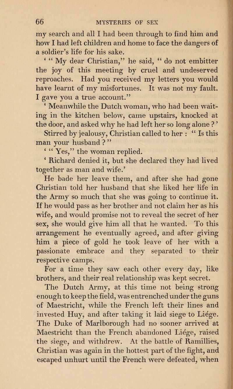 my search and all I had been through to find him and how I had left children and home to face the dangers of a soldier’s life for his sake. 4 44 My dear Christian,” he said, 44 do not embitter the joy of this meeting by cruel and undeserved reproaches. Had you received my letters you would have learnt of my misfortunes. It was not my fault. I gave you a true account.” 4 Meanwhile the Dutch woman, who had been wait¬ ing in the kitchen below, came upstairs, knocked at the door, and asked why he had left her so long alone ? ’ Stirred by jealousy, Christian called to her : 44 Is this man your husband ? ” 4 4 4 Yes,” the woman replied. 4 Richard denied it, but she declared they had lived together as man and wife.’ He bade her leave them, and after she had gone Christian told her husband that she liked her life in the Army so much that she was going to continue it. If he would pass as her brother and not claim her as his wife, and would promise not to reveal the secret of her sex, she would give him all that he wanted. To this arrangement he eventually agreed, and after giving him a piece of gold he took leave of her with a passionate embrace and they separated to their respective camps. For a time they saw each other every day, like brothers, and their real relationship was kept secret. The Dutch Army, at this time not being strong enough to keep the field, was entrenched under the guns of Maestricht, while the French left their lines and invested Huy, and after taking it laid siege to Liege. The Duke of Marlborough had no sooner arrived at Maestricht than the French abandoned Liege, raised the siege, and withdrew. At the battle of Ramillies, Christian was again in the hottest part of the fight, and escaped unhurt until the French were defeated, when