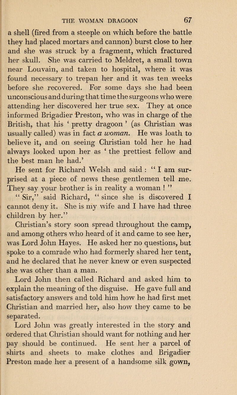 a shell (fired from a steeple on which before the battle they had placed mortars and cannon) burst close to her and she was struck by a fragment, which fractured her skull. She was carried to Meldret, a small town near Louvain, and taken to hospital, where it was found necessary to trepan her and it was ten weeks before she recovered. For some days she had been unconscious and during that time the surgeons who were attending her discovered her true sex. They at once informed Brigadier Preston, who was in charge of the British, that his 4 pretty dragoon 5 (as Christian was usually called) was in fact a woman. He was loath to believe it, and on seeing Christian told her he had always looked upon her as 4 the prettiest fellow and the best man he had.’ He sent for Richard Welsh and said : 44 I am sur¬ prised at a piece of news these gentlemen tell me. They say your brother is in reality a woman ! ” 44 Sir,” said Richard, 44 since she is discovered I cannot deny it. She is my wife and I have had three children by her.” Christian’s story soon spread throughout the camp, and among others who heard of it and came to see her, was Lord John Hayes. He asked her no questions, but spoke to a comrade who had formerly shared her tent, and he declared that he never knew or even suspected she was other than a man. Lord John then called Richard and asked him to explain the meaning of the disguise. He gave full and satisfactory answers and told him how he had first met Christian and married her, also how they came to be separated. Lord John was greatly interested in the story and ordered that Christian should want for nothing and her pay should be continued. He sent her a parcel of shirts and sheets to make clothes and Brigadier Preston made her a present of a handsome silk gown,