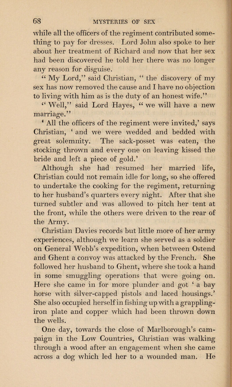 while all the officers of the regiment contributed some¬ thing to pay for dresses. Lord John also spoke to her about her treatment of Richard and now that her sex had been discovered he told her there was no longer any reason for disguise. u My Lord/’ said Christian, “ the discovery of my sex has now removed the cause and I have no objection to living with him as is the duty of an honest wife.5’ ci Well,” said Lord Hayes, u we will have a new marriage.” 6 All the officers of the regiment were invited,’ says Christian, ‘ and we were wedded and bedded with great solemnity. The sack-posset was eaten, the stocking thrown and every one on leaving kissed the bride and left a piece of gold.’ Although she had resumed her married life, Christian could not remain idle for long, so she offered to undertake the cooking for the regiment, returning to her husband’s quarters every night. After that she turned subtler and was allowed to pitch her tent at the front, while the others were driven to the rear of the Army. Christian Davies records but little more of her army experiences, although we learn she served as a soldier on General Webb’s expedition, when between Ostend and Ghent a convoy was attacked by the French. She followed her husband to Ghent, where she took a hand in some smuggling operations that were going on. Here she came in for more plunder and got 4 a bay horse with silver-capped pistols and laced housings.’ She also occupied herself in fishing up with a grappling- iron plate and copper which had been thrown down the wells. One day, towards the close of Marlborough’s cam¬ paign in the Low Countries, Christian was walking through a wood after an engagement when she came across a dog which led her to a wounded man. He