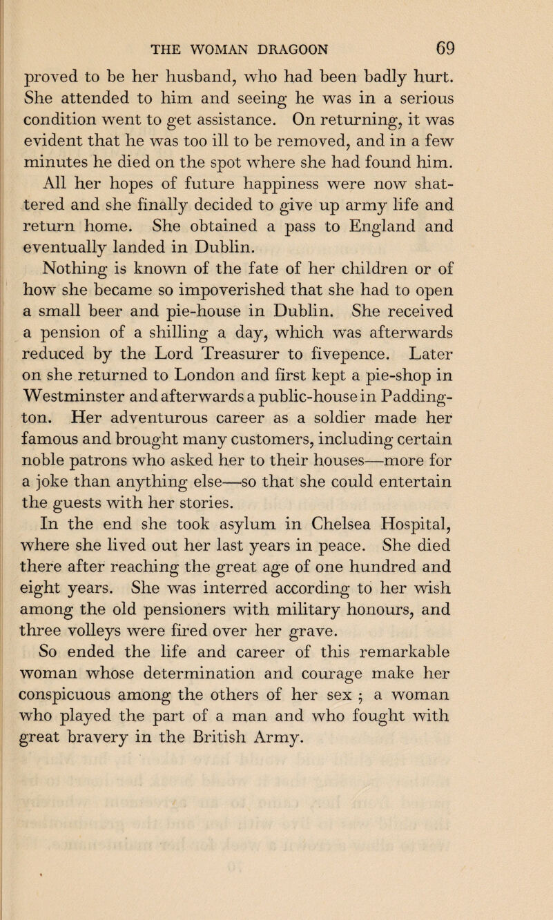 proved to be her husband, who had been badly hurt. She attended to him and seeing he was in a serious condition went to get assistance. On returning, it was evident that he was too ill to be removed, and in a few minutes he died on the spot where she had found him. All her hopes of future happiness were now shat¬ tered and she finally decided to give up army life and return home. She obtained a pass to England and eventually landed in Dublin. Nothing is known of the fate of her children or of how she became so impoverished that she had to open a small beer and pie-house in Dublin. She received a pension of a shilling a day, which was afterwards reduced by the Lord Treasurer to fivepence. Later on she returned to London and first kept a pie-shop in Westminster and afterwards a public-house in Padding¬ ton. Her adventurous career as a soldier made her famous and brought many customers, including certain noble patrons who asked her to their houses—more for a joke than anything else—so that she could entertain the guests with her stories. In the end she took asylum in Chelsea Hospital, where she lived out her last years in peace. She died there after reaching the great age of one hundred and eight years. She was interred according to her wish among the old pensioners with military honours, and three volleys were fired over her grave. So ended the life and career of this remarkable woman whose determination and courage make her conspicuous among the others of her sex • a woman who played the part of a man and who fought with great bravery in the British Army.