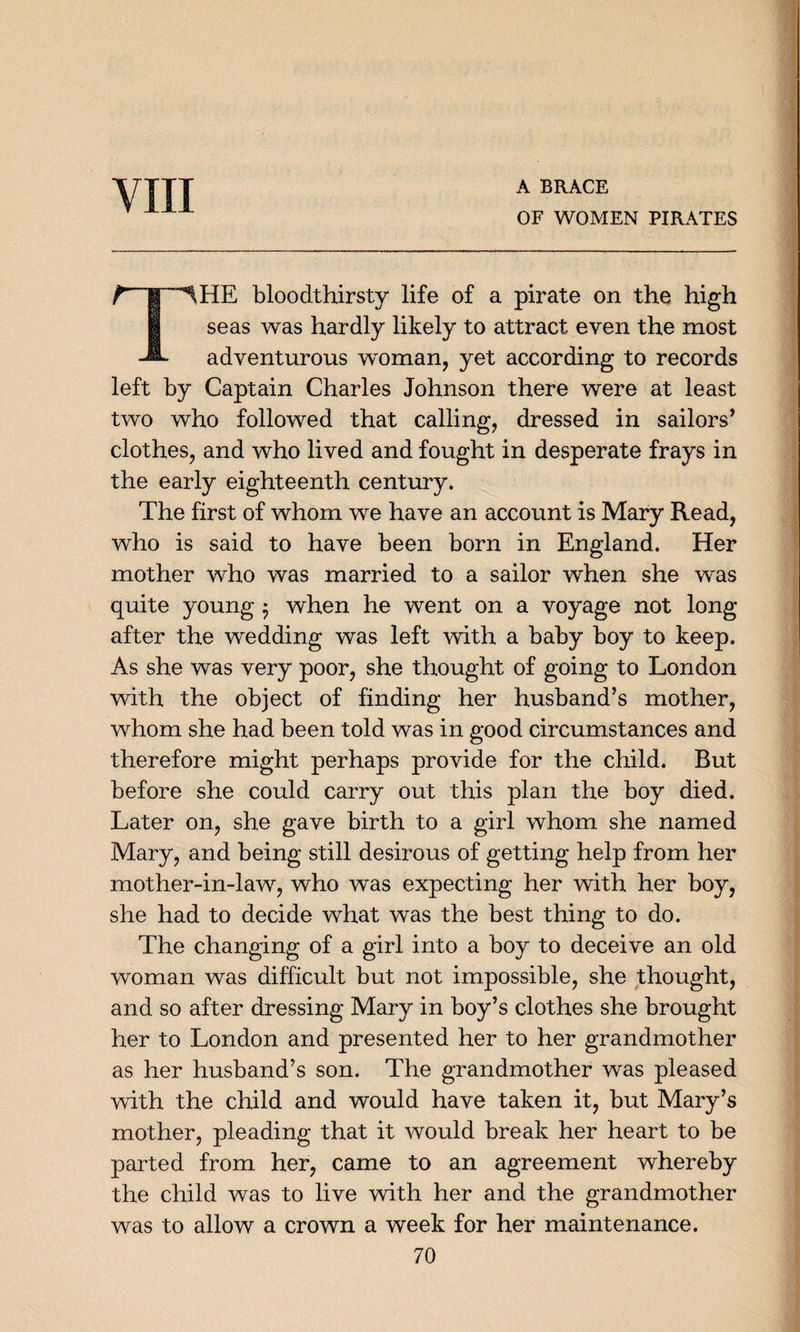 VIII A BRACE OF WOMEN PIRATES r~T^HE bloodthirsty life of a pirate on the high | seas was hardly likely to attract even the most -A adventurous woman, yet according to records left by Captain Charles Johnson there were at least two who followed that calling, dressed in sailors’ clothes, and who lived and fought in desperate frays in the early eighteenth century. The first of whom we have an account is Mary Read, who is said to have been born in England. Her mother who was married to a sailor when she was quite young $ when he went on a voyage not long after the wedding was left with a baby boy to keep. As she was very poor, she thought of going to London with the object of finding her husband’s mother, whom she had been told was in good circumstances and therefore might perhaps provide for the child. But before she could carry out this plan the boy died. Later on, she gave birth to a girl whom she named Mary, and being still desirous of getting help from her mother-in-law, who was expecting her with her boy, she had to decide what was the best thing to do. The changing of a girl into a boy to deceive an old woman was difficult but not impossible, she thought, and so after dressing Mary in boy’s clothes she brought her to London and presented her to her grandmother as her husband’s son. The grandmother was pleased with the child and would have taken it, but Mary’s mother, pleading that it would break her heart to be parted from her, came to an agreement whereby the child was to live with her and the grandmother was to allow a crown a week for her maintenance.