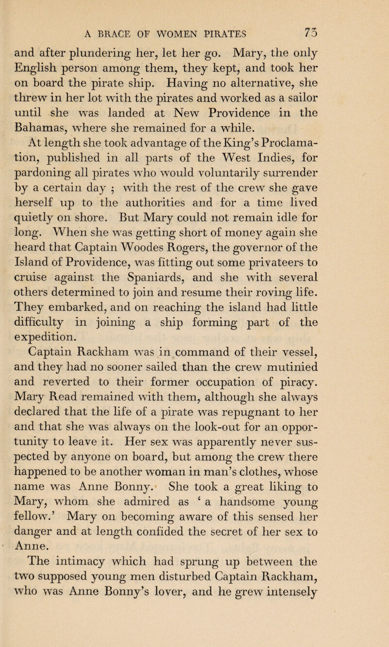 and after plundering her, let her go. Mary, the only English person among them, they kept, and took her on board the pirate ship. Having no alternative, she threw in her lot with the pirates and worked as a sailor until she was landed at New Providence in the Bahamas, where she remained for a while. At length she took advantage of the King’s Proclama¬ tion, published in all parts of the West Indies, for pardoning all pirates who would voluntarily surrender by a certain day 5 with the rest of the crew she gave herself up to the authorities and for a time lived quietly on shore. But Mary could not remain idle for long. When she was getting short of money again she heard that Captain Woodes Rogers, the governor of the Island of Providence, was fitting out some privateers to cruise against the Spaniards, and she with several others determined to join and resume their roving life. They embarked, and on reaching the island had little difficulty in joining a ship forming part of the expedition. Captain Rackham was in command of their vessel, and they had no sooner sailed than the crew mutinied and reverted to their former occupation of piracy. Mary Read remained with them, although she always declared that the life of a pirate was repugnant to her and that she was always on the look-out for an oppor¬ tunity to leave it. Her sex was apparently never sus¬ pected by anyone on board, but among the crew there happened to be another woman in man’s clothes, whose name was Anne Bonny.’ She took a great liking to Mary, whom she admired as £ a handsome young fellow.’ Mary on becoming aware of this sensed her danger and at length confided the secret of her sex to Anne. The intimacy which had sprung up between the two supposed young men disturbed Captain Rackham, who was Anne Bonny’s lover, and he grew intensely