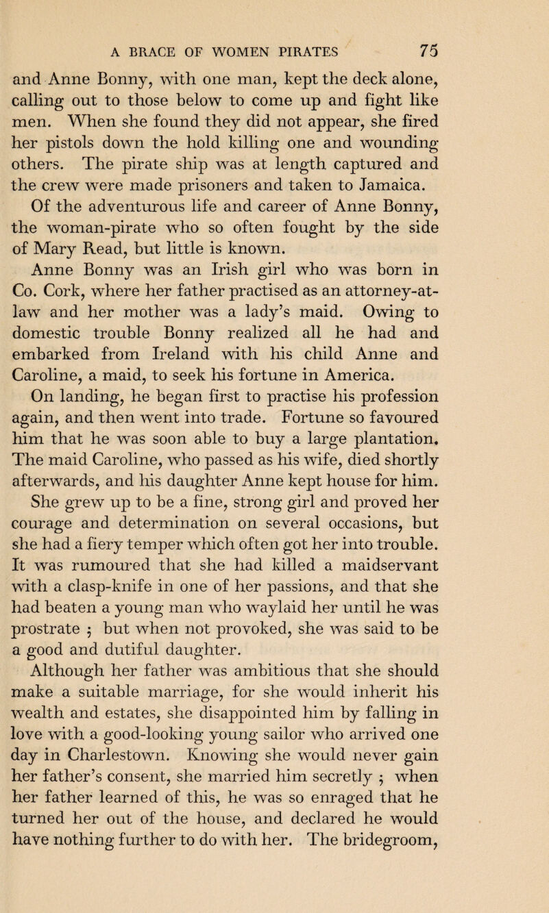 and Anne Bonny, with one man, kept the deck alone, calling out to those below to come up and fight like men. When she found they did not appear, she fired her pistols down the hold killing one and wounding others. The pirate ship was at length captured and the crew were made prisoners and taken to Jamaica. Of the adventurous life and career of Anne Bonny, the woman-pirate who so often fought by the side of Mary Read, but little is known. Anne Bonny was an Irish girl who was born in Co. Cork, where her father practised as an attorney-at- law and her mother was a lady’s maid. Owing to domestic trouble Bonny realized all he had and embarked from Ireland with his child Anne and Caroline, a maid, to seek his fortune in America. On landing, he began first to practise his profession again, and then went into trade. Fortune so favoured him that he was soon able to buy a large plantation. The maid Caroline, who passed as his wife, died shortly afterwards, and his daughter Anne kept house for him. She grew up to be a fine, strong girl and proved her courage and determination on several occasions, but she had a fiery temper which often got her into trouble. It was rumoured that she had killed a maidservant with a clasp-knife in one of her passions, and that she had beaten a young man who waylaid her until he was prostrate $ but when not provoked, she was said to be a good and dutiful daughter. Although her father was ambitious that she should make a suitable marriage, for she would inherit his wealth and estates, she disappointed him by falling in love with a good-looking young sailor who arrived one day in Charlestown. Knowing she would never gain her father’s consent, she married him secretly $ when her father learned of this, he was so enraged that he turned her out of the house, and declared he would have nothing further to do with her. The bridegroom,