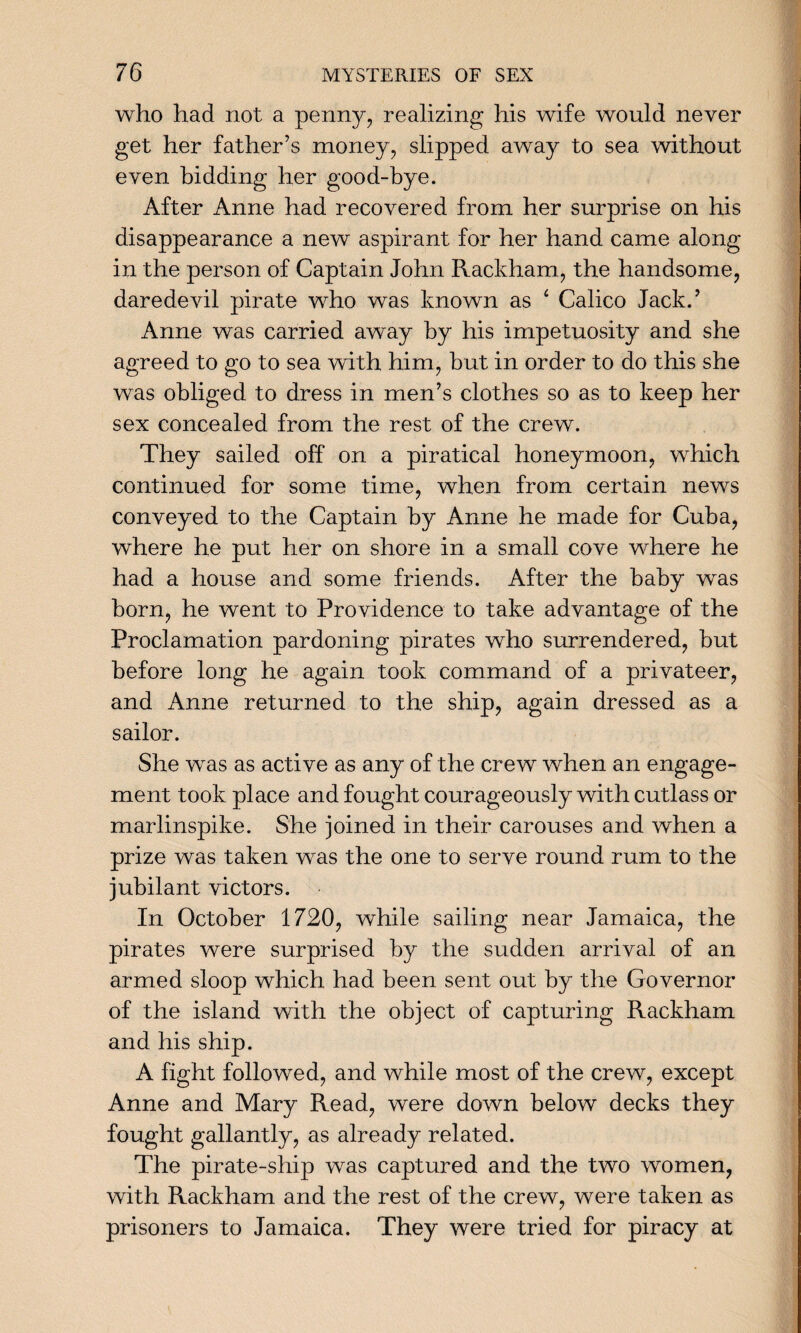 who had not a penny, realizing his wife would never get her father’s money, slipped away to sea without even bidding her good-bye. After Anne had recovered from her surprise on his disappearance a new aspirant for her hand came along in the person of Captain John Rackham, the handsome, daredevil pirate who was known as 1 Calico Jack.’ Anne was carried away by his impetuosity and she agreed to go to sea with him, but in order to do this she was obliged to dress in men’s clothes so as to keep her sex concealed from the rest of the crew. They sailed off on a piratical honeymoon, which continued for some time, when from certain news conveyed to the Captain by Anne he made for Cuba, where he put her on shore in a small cove where he had a house and some friends. After the baby was born, he went to Providence to take advantage of the Proclamation pardoning pirates who surrendered, but before long he again took command of a privateer, and Anne returned to the ship, again dressed as a sailor. She was as active as any of the crew when an engage¬ ment took place and fought courageously with cutlass or marlinspike. She joined in their carouses and when a prize was taken was the one to serve round rum to the jubilant victors. In October 1720, while sailing near Jamaica, the pirates were surprised by the sudden arrival of an armed sloop which had been sent out by the Governor of the island with the object of capturing Rackham and his ship. A fight followed, and while most of the crew, except Anne and Mary Read, were down below decks they fought gallantly, as already related. The pirate-ship was captured and the two women, with Rackham and the rest of the crew, were taken as prisoners to Jamaica. They were tried for piracy at