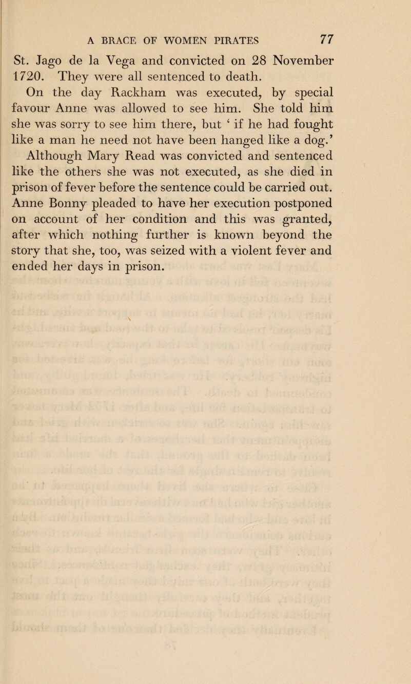 St. Jago de la Vega and convicted on 28 November 1720. They were all sentenced to death. On the day Rackham was executed, by special favour Anne was allowed to see him. She told him she was sorry to see him there, but ‘ if he had fought like a man he need not have been hanged like a dog.’ Although Mary Read was convicted and sentenced like the others she was not executed, as she died in prison of fever before the sentence could be carried out. Anne Bonny pleaded to have her execution postponed on account of her condition and this was granted, after which nothing further is known beyond the story that she, too, was seized with a violent fever and ended her days in prison.