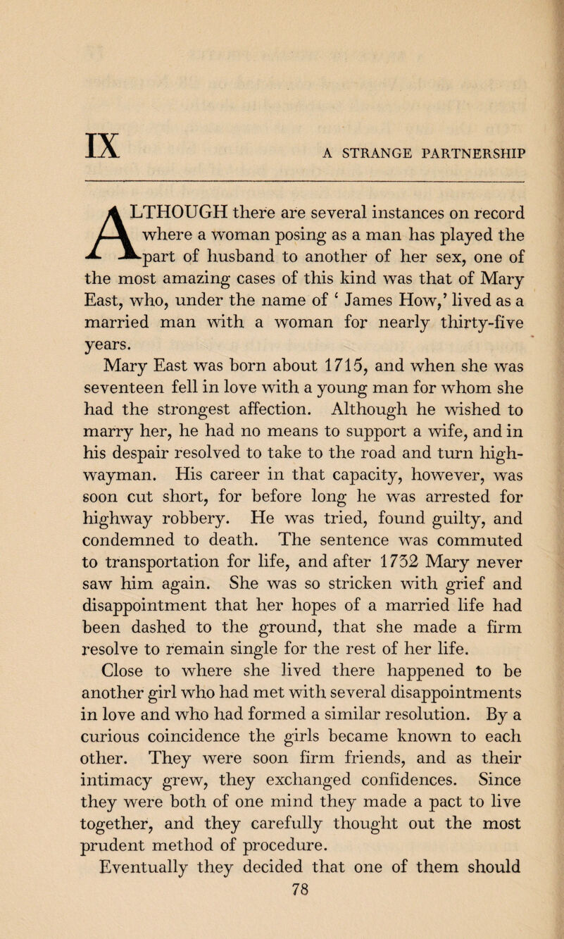 IX A STRANGE PARTNERSHIP A LTHOUGH there are several instances on record /-\ where a woman posing as a man has played the A. -m^part of husband to another of her sex, one of the most amazing cases of this kind was that of Mary East, who, under the name of 4 James How/ lived as a married man with a woman for nearly thirty-five years. Mary East was born about 1715, and when she was seventeen fell in love with a young man for whom she had the strongest affection. Although he wished to marry her, he had no means to support a wife, and in his despair resolved to take to the road and turn high¬ wayman. His career in that capacity, however, was soon cut short, for before long he was arrested for highway robbery. He was tried, found guilty, and condemned to death. The sentence was commuted to transportation for life, and after 1752 Mary never saw him again. She was so stricken with grief and disappointment that her hopes of a married life had been dashed to the ground, that she made a firm resolve to remain single for the rest of her life. Close to where she lived there happened to be another girl who had met with several disappointments in love and who had formed a similar resolution. By a curious coincidence the girls became known to each other. They were soon firm friends, and as their intimacy grew, they exchanged confidences. Since they were both of one mind they made a pact to live together, and they carefully thought out the most prudent method of procedure. Eventually they decided that one of them should