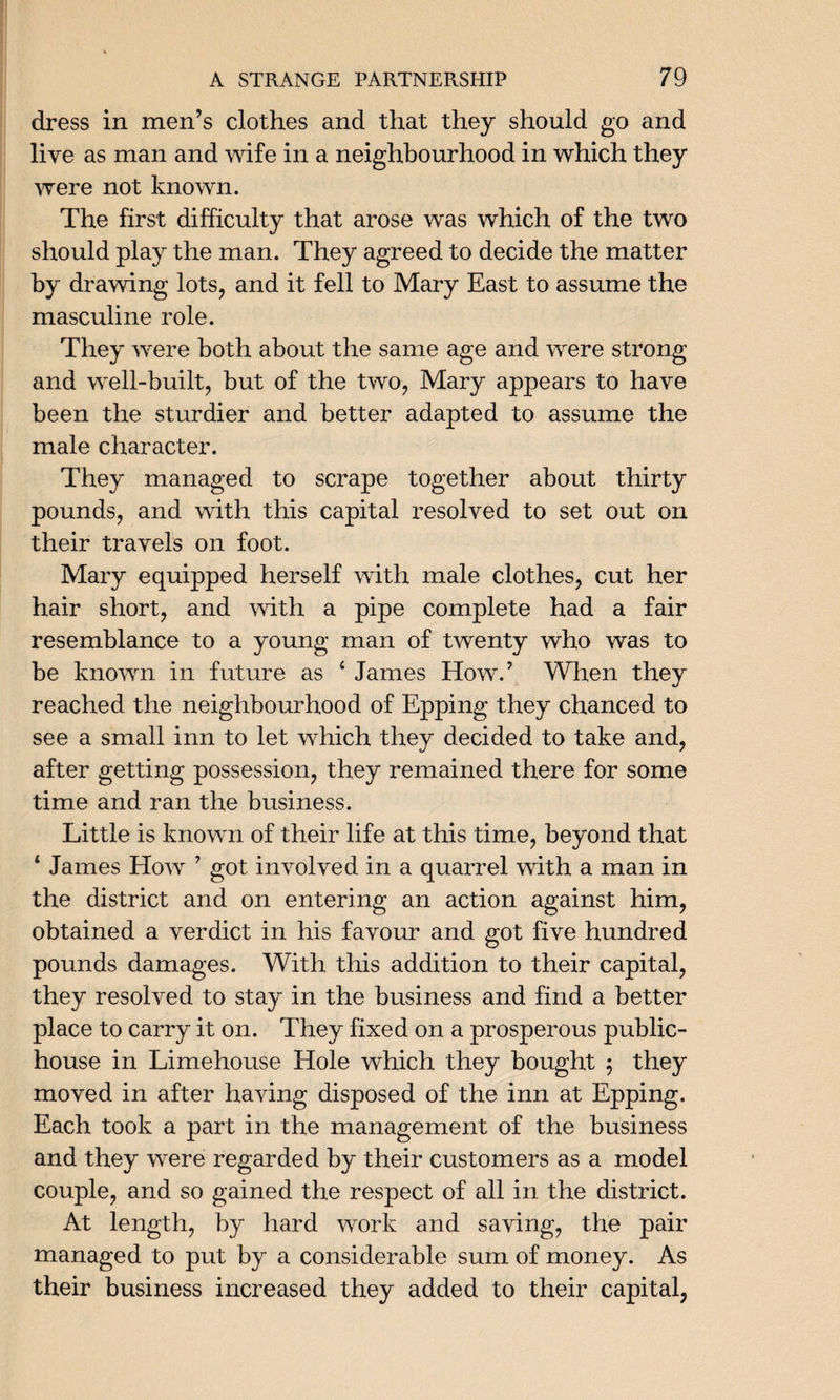 dress in men’s clothes and that they should go and live as man and wife in a neighbourhood in which they were not known. The first difficulty that arose was which of the two should play the man. They agreed to decide the matter by drawing lots, and it fell to Mary East to assume the masculine role. They were both about the same age and were strong and well-built, but of the two, Mary appears to have been the sturdier and better adapted to assume the male character. They managed to scrape together about thirty pounds, and with this capital resolved to set out on their travels on foot. Mary equipped herself with male clothes, cut her hair short, and with a pipe complete had a fair resemblance to a young man of twenty who was to be known in future as 4 James How.’ When they reached the neighbourhood of Epping they chanced to see a small inn to let which they decided to take and, after getting possession, they remained there for some time and ran the business. Little is known of their life at this time, beyond that 4 James How ’ got involved in a quarrel with a man in the district and on entering an action against him, obtained a verdict in his favour and got five hundred pounds damages. With this addition to their capital, they resolved to stay in the business and find a better place to carry it on. They fixed on a prosperous public- house in Limehouse Hole which they bought ; they moved in after having disposed of the inn at Epping. Each took a part in the management of the business and they were regarded by their customers as a model couple, and so gained the respect of all in the district. At length, by hard work and saving, the pair managed to put by a considerable sum of money. As their business increased they added to their capital,