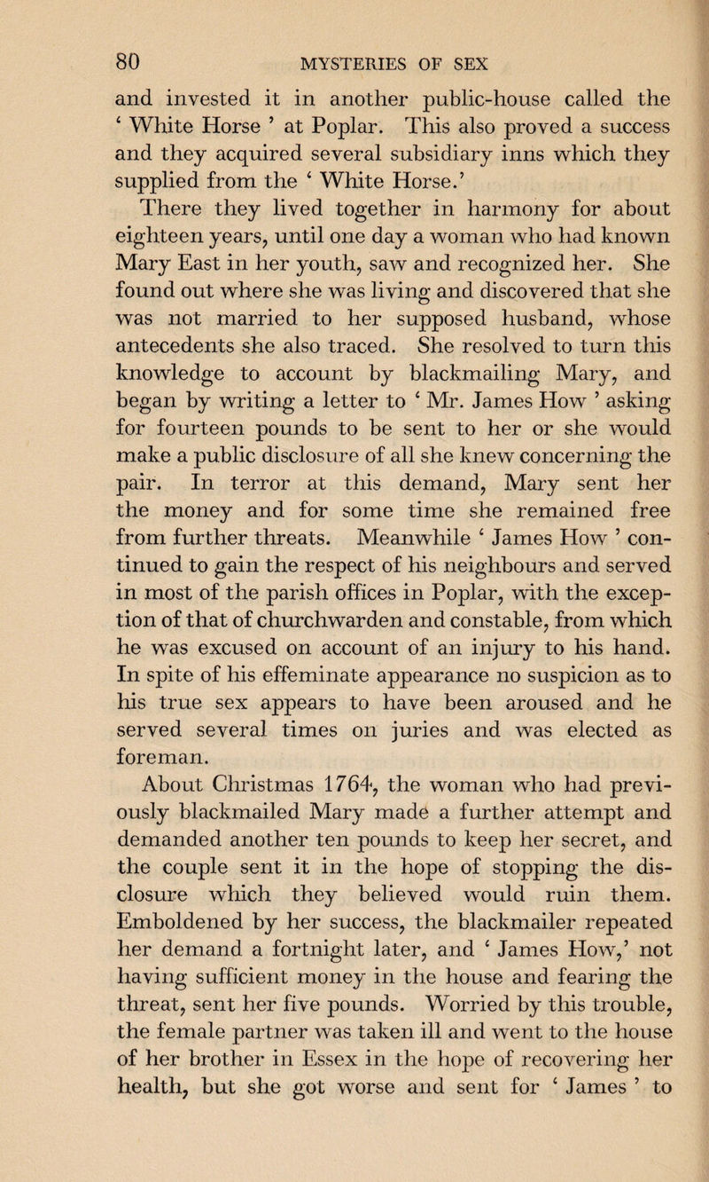 and invested it in another public-house called the 4 White Horse ’ at Poplar. This also proved a success and they acquired several subsidiary inns which they supplied from the 4 White Horse.’ There they lived together in harmony for about eighteen years, until one day a woman who had known Mary East in her youth, saw and recognized her. She found out where she was living and discovered that she was not married to her supposed husband, whose antecedents she also traced. She resolved to turn this knowledge to account by blackmailing Mary, and began by writing a letter to 4 Mr. James How ’ asking for fourteen pounds to be sent to her or she would make a public disclosure of all she knew concerning the pair. In terror at this demand, Mary sent her the money and for some time she remained free from further threats. Meanwhile 4 James How ’ con¬ tinued to gain the respect of his neighbours and served in most of the parish offices in Poplar, with the excep¬ tion of that of churchwarden and constable, from which he was excused on account of an injury to his hand. In spite of his effeminate appearance no suspicion as to his true sex appears to have been aroused and he served several times on juries and was elected as foreman. About Christmas 1764, the woman who had previ¬ ously blackmailed Mary made a further attempt and demanded another ten pounds to keep her secret, and the couple sent it in the hope of stopping the dis¬ closure which they believed would ruin them. Emboldened by her success, the blackmailer repeated her demand a fortnight later, and 4 James How,’ not having sufficient money in the house and fearing the threat, sent her five pounds. Worried by this trouble, the female partner was taken ill and went to the house of her brother in Essex in the hope of recovering her health, but she got worse and sent for 4 James ’ to