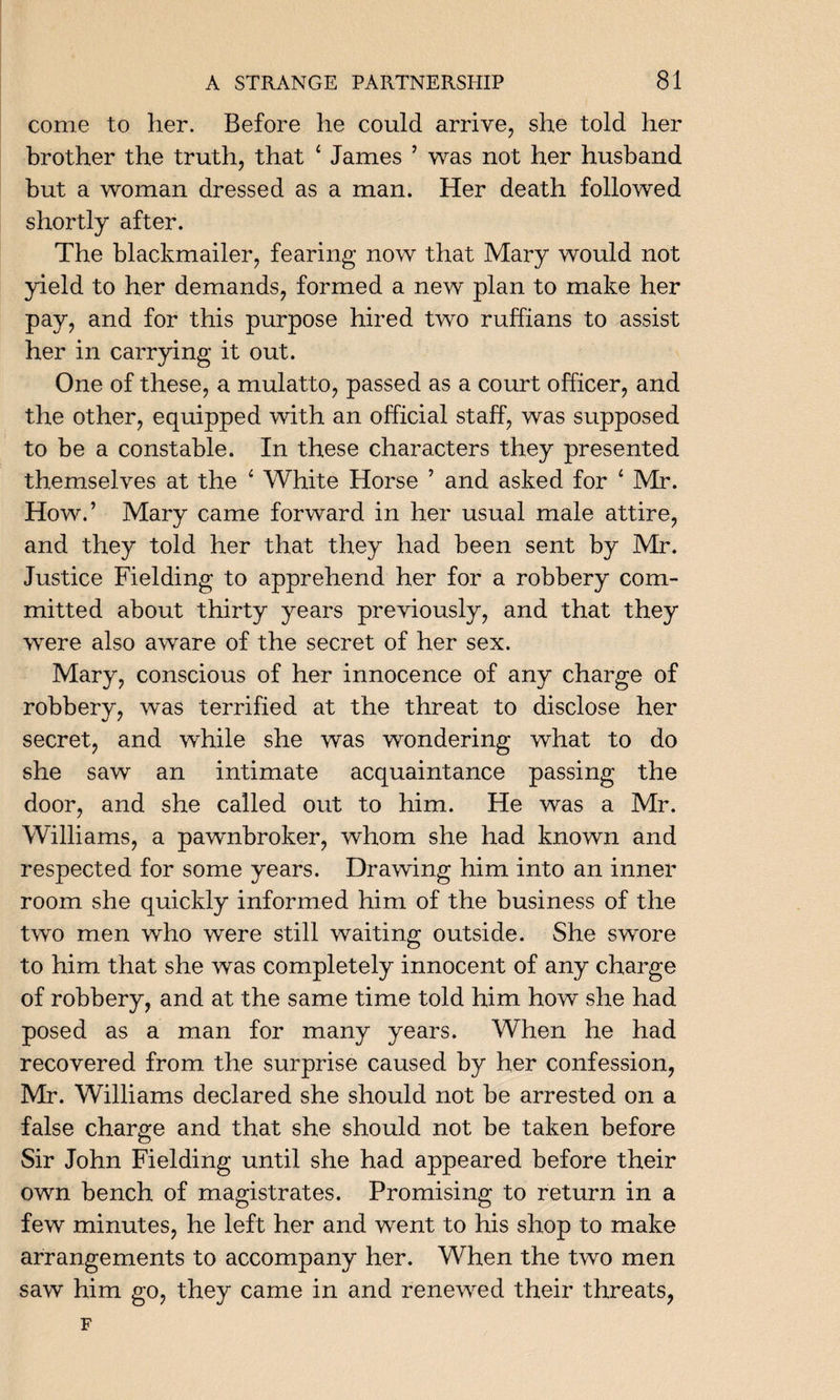 come to her. Before he could arrive, she told her brother the truth, that ‘ James ’ was not her husband but a woman dressed as a man. Her death followed shortly after. The blackmailer, fearing now that Mary would not yield to her demands, formed a new plan to make her pay, and for this purpose hired two ruffians to assist her in carrying it out. One of these, a mulatto, passed as a court officer, and the other, equipped with an official staff, was supposed to be a constable. In these characters they presented themselves at the 4 White Horse ’ and asked for 4 Mr. How.’ Mary came forward in her usual male attire, and they told her that they had been sent by Mr. Justice Fielding to apprehend her for a robbery com¬ mitted about thirty years previously, and that they were also aware of the secret of her sex. Mary, conscious of her innocence of any charge of robbery, was terrified at the threat to disclose her secret, and while she was wondering what to do she saw an intimate acquaintance passing the door, and she called out to him. He was a Mr. Williams, a pawnbroker, whom she had known and respected for some years. Drawing him into an inner room she quickly informed him of the business of the two men who were still waiting outside. She swore to him that she was completely innocent of any charge of robbery, and at the same time told him how she had posed as a man for many years. When he had recovered from the surprise caused by her confession, Mr. Williams declared she should not be arrested on a false charge and that she should not be taken before Sir John Fielding until she had appeared before their own bench of magistrates. Promising to return in a few minutes, he left her and went to his shop to make arrangements to accompany her. When the two men saw him go, they came in and renewed their threats, F