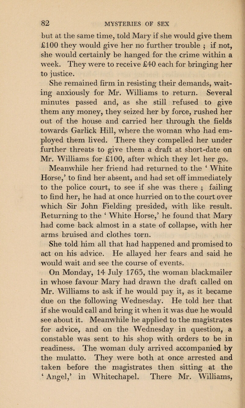 but at the same time, told Mary if she would give them £100 they would give her no further trouble $ if not, she would certainly be hanged for the crime within a week. They were to receive £40 each for bringing her to justice. She remained firm in resisting their demands, wait¬ ing anxiously for Mr. Williams to return. Several minutes passed and, as she still refused to give them any money, they seized her by force, rushed her out of the house and carried her through the fields towards Garlick Hill, where the woman who had em¬ ployed them lived. There they compelled her under further threats to give them a draft at short-date on Mr. Williams for £100, after which they let her go. Meanwhile her friend had returned to the 4 White Horse/ to find her absent, and had set off immediately to the police court, to see if she was there $ failing to find her, he had at once hurried on to the court over which Sir John Fielding presided, with like result. Returning to the 4 White Horse/ he found that Mary had come back almost in a state of collapse, with her arms bruised and clothes torn. She told him all that had happened and promised to act on his advice. He allayed her fears and said he would wait and see the course of events. On Monday, 14 July 1765, the woman blackmailer in whose favour Mary had drawn the draft called on Mr. Williams to ask if he would pay it, as it became due on the following Wednesday. He told her that if she would call and bring it when it was due he would see about it. Meanwhile he applied to the magistrates for advice, and on the Wednesday in question, a constable was sent to his shop with orders to be in readiness. The woman duly arrived accompanied by the mulatto. They were both at once arrested and taken before the magistrates then sitting at the 4 Angel/ in Whitechapel. There Mr. Williams,