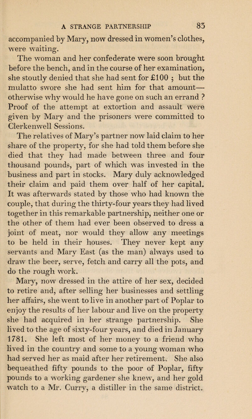 accompanied by Mary, now dressed in women’s clothes, were waiting. The woman and her confederate were soon brought before the bench, and in the course of her examination, she stoutly denied that she had sent for £100 $ but the mulatto swore she had sent him for that amount— otherwise why would he have gone on such an errand ? Proof of the attempt at extortion and assault were given by Mary and the prisoners were committed to Clerkenwell Sessions. The relatives of Mary’s partner now laid claim to her share of the property, for she had told them before she died that they had made between three and four thousand pounds, part of which was invested in the business and part in stocks. Mary duly acknowledged their claim and paid them over half of her capital. It was afterwards stated by those who had known the couple, that during the thirty-four years they had lived together in this remarkable partnership, neither one or the other of them had ever been observed to dress a joint of meat, nor would they allow any meetings to be held in their houses. They never kept any servants and Mary East (as the man) always used to draw the beer, serve, fetch and carry all the pots, and do the rough work. Mary, now dressed in the attire of her sex, decided to retire and, after selling her businesses and settling her affairs, she went to live in another part of Poplar to enjoy the results of her labour and live on the property she had acquired in her strange partnership. She lived to the age of sixty-four years, and died in January 1781. She left most of her money to a friend who lived in the country and some to a young woman who had served her as maid after her retirement. She also bequeathed fifty pounds to the poor of Poplar, fifty pounds to a working gardener she knew, and her gold wratch to a Mr. Curry, a distiller in the same district.