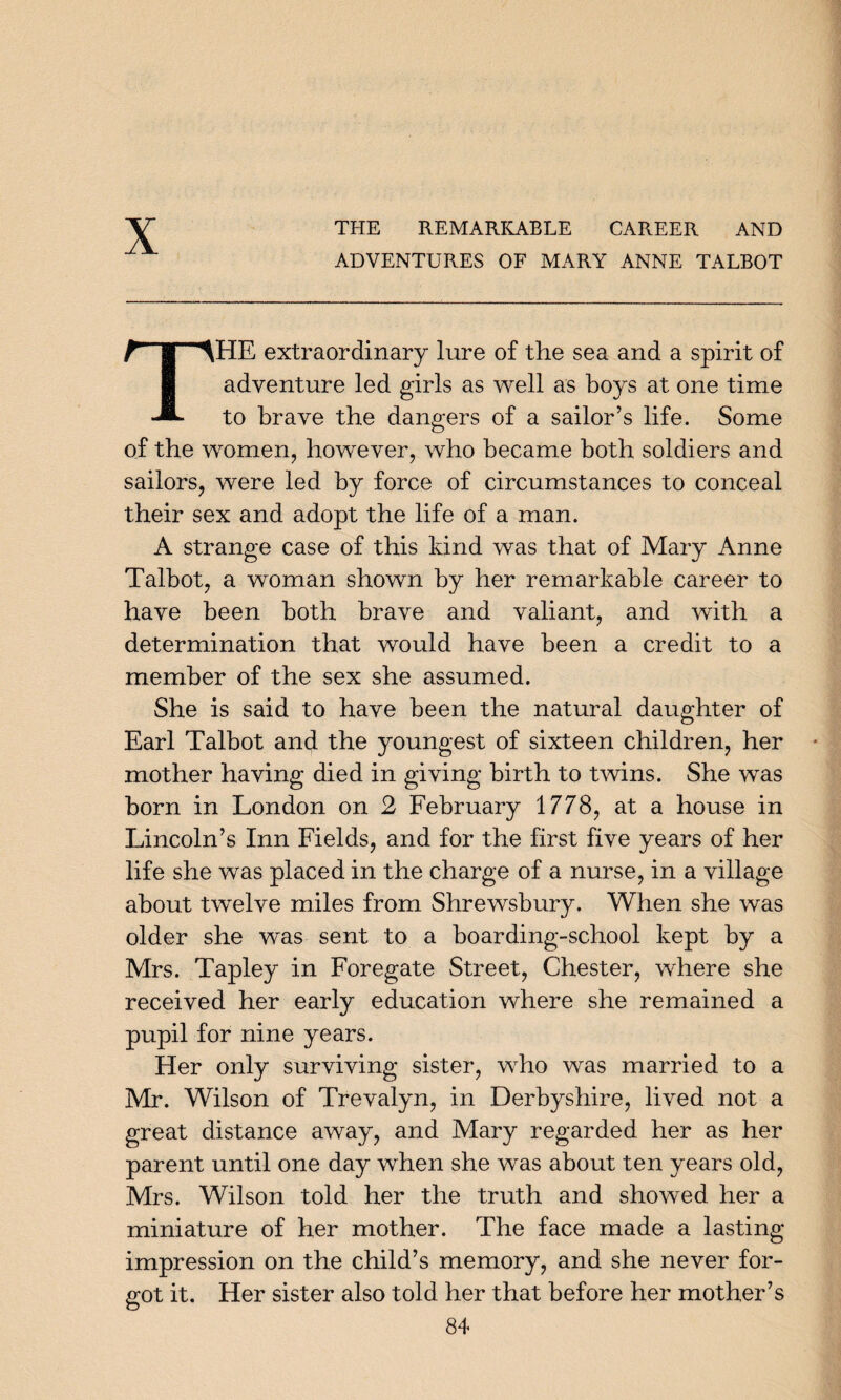 X THE REMARKABLE CAREER AND ADVENTURES OF MARY ANNE TALBOT HE extraordinary lure of the sea and a spirit of adventure led girls as well as boys at one time to brave the dangers of a sailor’s life. Some of the women, however, who became both soldiers and sailors, were led by force of circumstances to conceal their sex and adopt the life of a man. A strange case of this kind was that of Mary Anne Talbot, a woman shown by her remarkable career to have been both brave and valiant, and with a determination that would have been a credit to a member of the sex she assumed. She is said to have been the natural daughter of Earl Talbot and the youngest of sixteen children, her mother having died in giving birth to twins. She was born in London on 2 February 1778, at a house in Lincoln’s Inn Fields, and for the first five years of her life she was placed in the charge of a nurse, in a village about twelve miles from Shrewsbury. When she was older she was sent to a boarding-school kept by a Mrs. Tapley in Foregate Street, Chester, where she received her early education where she remained a pupil for nine years. Her only surviving sister, who was married to a Mr. Wilson of Trevalyn, in Derbyshire, lived not a great distance away, and Mary regarded her as her parent until one day when she was about ten years old, Mrs. Wilson told her the truth and showed her a miniature of her mother. The face made a lasting impression on the child’s memory, and she never for¬ got it. Her sister also told her that before her mother’s