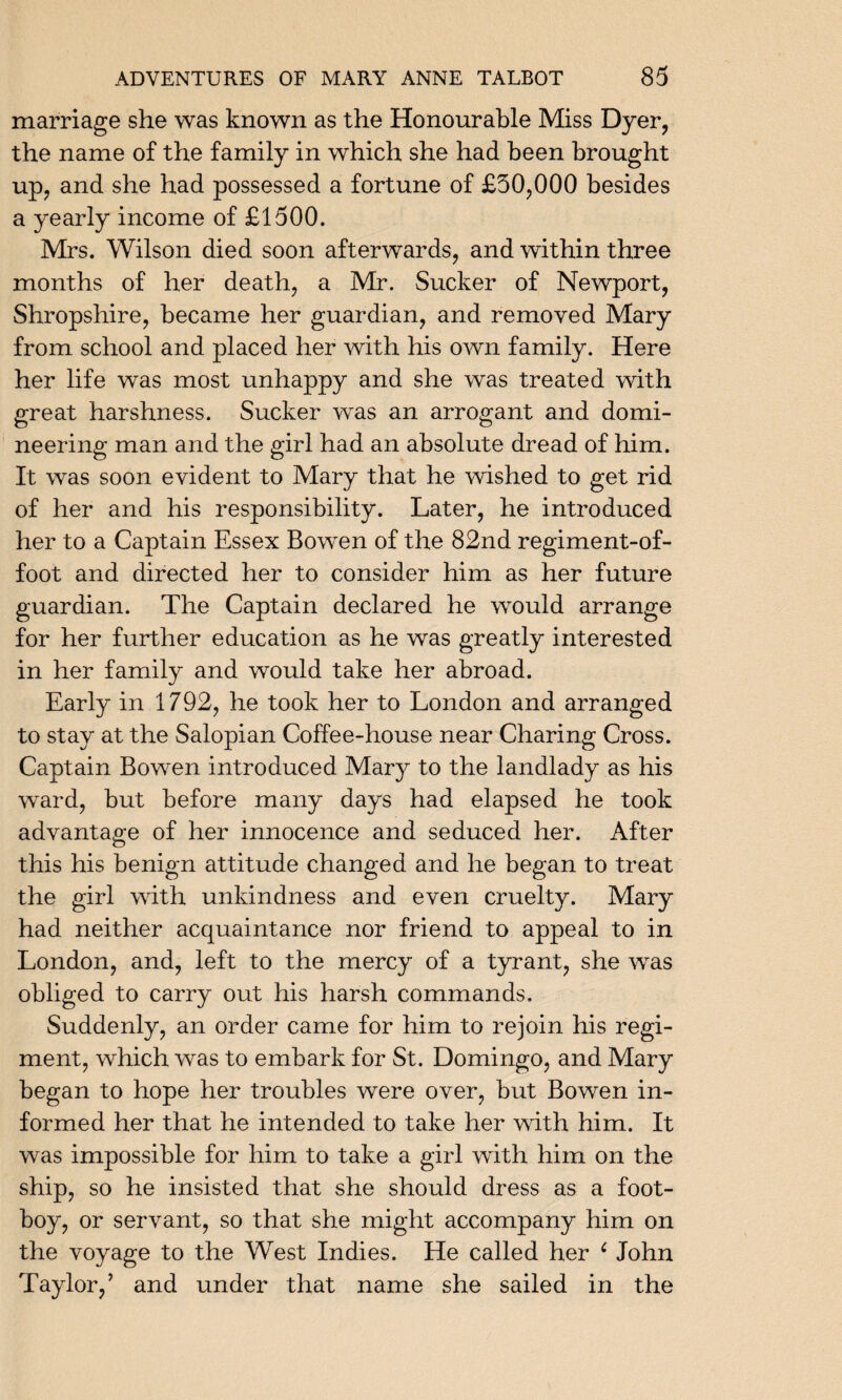 marriage she was known as the Honourable Miss Dyer, the name of the family in which she had been brought up, and she had possessed a fortune of £50,000 besides a yearly income of £1500. Mrs. Wilson died soon afterwards, and within three months of her death, a Mr. Sucker of Newport, Shropshire, became her guardian, and removed Mary from school and placed her with his own family. Here her life was most unhappy and she was treated with great harshness. Sucker was an arrogant and domi¬ neering man and the girl had an absolute dread of him. It was soon evident to Mary that he wished to get rid of her and his responsibility. Later, he introduced her to a Captain Essex Bowen of the 82nd regiment-of- foot and directed her to consider him as her future guardian. The Captain declared he would arrange for her further education as he was greatly interested in her family and would take her abroad. Early in 1792, he took her to London and arranged to stay at the Salopian Coffee-house near Charing Cross. Captain Bowen introduced Mary to the landlady as his ward, but before many days had elapsed he took advantage of her innocence and seduced her. After this his benign attitude changed and he began to treat the girl with unkindness and even cruelty. Mary had neither acquaintance nor friend to appeal to in London, and, left to the mercy of a tyrant, she was obliged to carry out his harsh commands. Suddenly, an order came for him to rejoin his regi¬ ment, which was to embark for St. Domingo, and Mary began to hope her troubles were over, but Bowen in¬ formed her that he intended to take her with him. It was impossible for him to take a girl with him on the ship, so he insisted that she should dress as a foot- boy, or servant, so that she might accompany him on the voyage to the West Indies. He called her ( John Taylor,’ and under that name she sailed in the