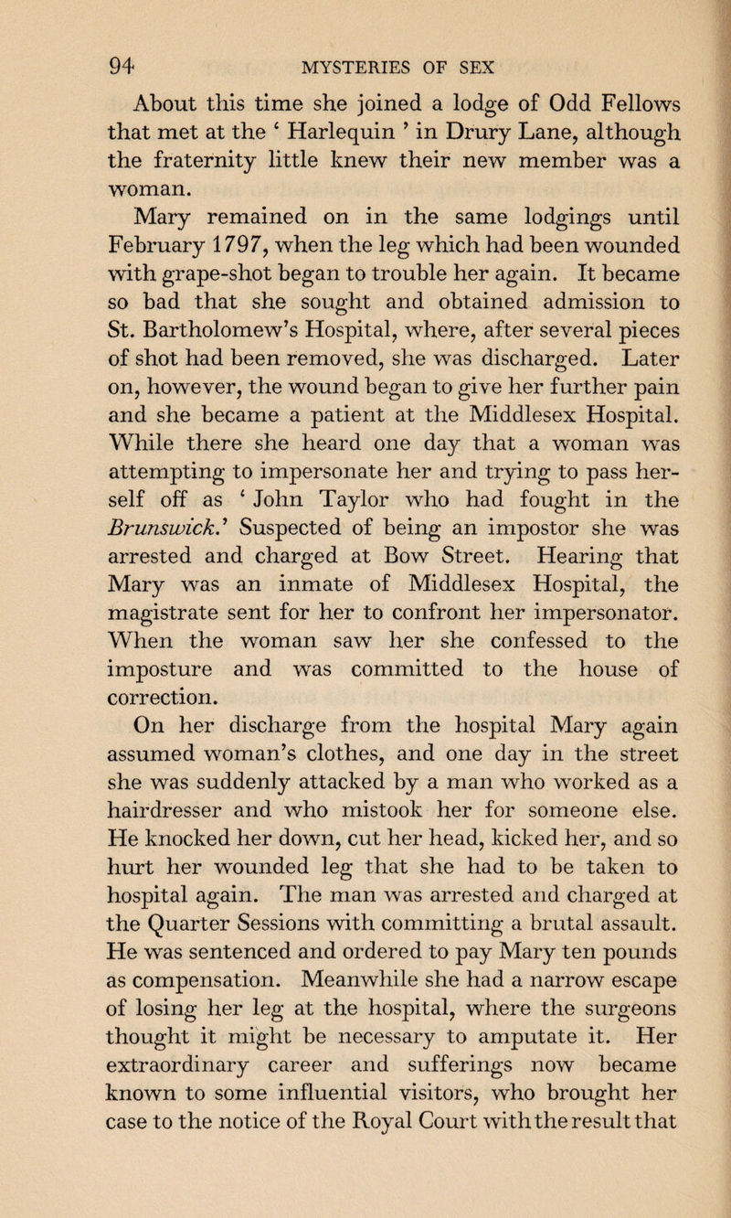 About this time she joined a lodge of Odd Fellows that met at the ‘ Harlequin ’ in Drury Lane, although the fraternity little knew their new member was a woman. Mary remained on in the same lodgings until February 1797, when the leg which had been wounded with grape-shot began to trouble her again. It became so bad that she sought and obtained admission to St. Bartholomew’s Hospital, where, after several pieces of shot had been removed, she was discharged. Later on, however, the wound began to give her further pain and she became a patient at the Middlesex Hospital. While there she heard one day that a woman was attempting to impersonate her and trying to pass her¬ self off as 4 John Taylor who had fought in the Brunswick.’ Suspected of being an impostor she was arrested and charged at Bow Street. Hearing that Mary was an inmate of Middlesex Hospital, the magistrate sent for her to confront her impersonator. When the woman saw her she confessed to the imposture and was committed to the house of correction. On her discharge from the hospital Mary again assumed woman’s clothes, and one day in the street she was suddenly attacked by a man who worked as a hairdresser and who mistook her for someone else. He knocked her down, cut her head, kicked her, and so hurt her wounded leg that she had to be taken to hospital again. The man was arrested and charged at the Quarter Sessions with committing a brutal assault. He was sentenced and ordered to pay Mary ten pounds as compensation. Meanwhile she had a narrow escape of losing her leg at the hospital, where the surgeons thought it might be necessary to amputate it. Her extraordinary career and sufferings now became known to some influential visitors, who brought her case to the notice of the Royal Court with the result that