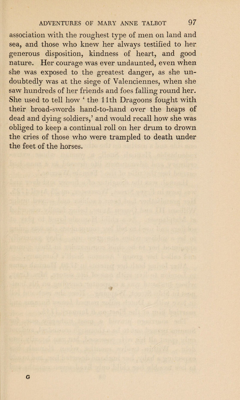 association with the roughest type of men on land and sea, and those who knew her always testified to her generous disposition, kindness of heart, and good nature. Her courage was ever undaunted, even when she was exposed to the greatest danger, as she un¬ doubtedly was at the siege of Valenciennes, when she saw hundreds of her friends and foes falling round her. She used to tell how 4 the 11th Dragoons fought with their broad-swords hand-to-hand over the heaps of dead and dying soldiers,’ and would recall how she was obliged to keep a continual roll on her drum to drown the cries of those who were trampled to death under the feet of the horses. G