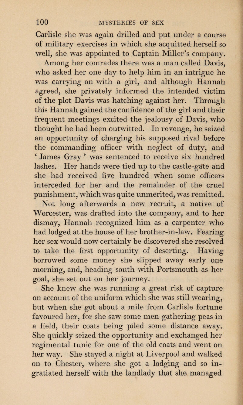 Carlisle she was again drilled and put under a course of military exercises in which she acquitted herself so well, she was appointed to Captain Miller’s company. Among her comrades there was a man called Davis, who asked her one day to help him in an intrigue he was carrying on with a girl, and although Hannah agreed, she privately informed the intended victim of the plot Davis was hatching against her. Through this Hannah gained the confidence of the girl and their frequent meetings excited the jealousy of Davis, who thought he had been outwitted. In revenge, he seized an opportunity of charging his supposed rival before the commanding officer with neglect of duty, and ‘ James Gray 9 was sentenced to receive six hundred lashes. Her hands were tied up to the castle-gate and she had received five hundred when some officers interceded for her and the remainder of the cruel punishment, which was quite unmerited, was remitted. Not long afterwards a new recruit, a native of Worcester, was drafted into the company, and to her dismay, Hannah recognized him as a carpenter who had lodged at the house of her brother-in-law. Fearing her sex would now certainly be discovered she resolved to take the first opportunity of deserting. Having borrowed some money she slipped away early one morning, and, heading south with Portsmouth as her goal, she set out on her journey. She knew she was running a great risk of capture on account of the uniform which she was still wearing, but when she got about a mile from Carlisle fortune favoured her, for she saw some men gathering peas in a field, their coats being piled some distance away. She quickly seized the opportunity and exchanged her regimental tunic for one of the old coats and went on her way. She stayed a night at Liverpool and walked on to Chester, where she got a lodging and so in¬ gratiated herself with the landlady that she managed