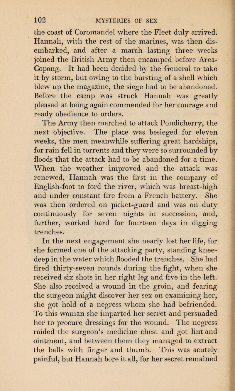 the coast of Coromandel where the Fleet duly arrived. Hannah, with the rest of the marines, was then dis¬ embarked, and after a march lasting three weeks joined the British Army then encamped before Area- Copong. It had been decided by the General to take it by storm, but owing to the bursting of a shell which blew up the magazine, the siege had to be abandoned. Before the camp was struck Hannah was greatly pleased at being again commended for her courage and ready obedience to orders. The Army then marched to attack Pondicherry, the next objective. The place was besieged for eleven weeks, the men meanwhile suffering great hardships, for rain fell in torrents and they were so surrounded by floods that the attack had to be abandoned for a time. When the weather improved and the attack was renewed, Hannah was the first in the company of English-foot to ford the river, which was breast-high and under constant fire from a French battery. She was then ordered on picket-guard and was on duty continuously for seven nights in succession, and, further, worked hard for fourteen days in digging trenches. In the next engagement she nearly lost her life, for she formed one of the attacking party, standing knee- deep in the water which flooded the trenches. She had fired thirty-seven rounds during the fight, when she received six shots in her right leg and five in the left. She also received a wound in the groin, and fearing the surgeon might discover her sex on examining her, she got hold of a negress whom she had befriended. To this woman she imparted her secret and persuaded her to procure dressings for the wound. The negress raided the surgeon’s medicine chest and got lint and ointment, and between them they managed to extract the balls with finger and thumb. This was acutely painful, but Hannah bore it all, for her secret remained