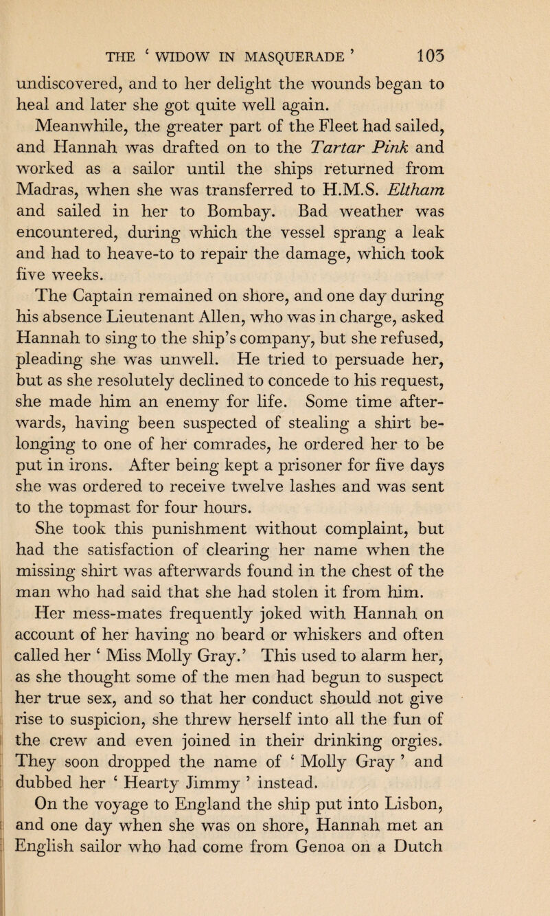 undiscovered, and to her delight the wounds began to heal and later she got quite well again. Meanwhile, the greater part of the Fleet had sailed, and Hannah was drafted on to the Tartar Pink and worked as a sailor until the ships returned from Madras, when she was transferred to H.M.S. Eltham and sailed in her to Bombay. Bad weather was encountered, during which the vessel sprang a leak and had to heave-to to repair the damage, which took five weeks. The Captain remained on shore, and one day during his absence Lieutenant Allen, who was in charge, asked Hannah to sing to the ship’s company, but she refused, pleading she was unwell. He tried to persuade her, but as she resolutely declined to concede to his request, she made him an enemy for life. Some time after¬ wards, having been suspected of stealing a shirt be¬ longing to one of her comrades, he ordered her to be put in irons. After being kept a prisoner for five days she was ordered to receive twelve lashes and was sent to the topmast for four hours. She took this punishment without complaint, but had the satisfaction of clearing her name when the missing shirt was afterwards found in the chest of the man who had said that she had stolen it from him. Her mess-mates frequently joked with Hannah on account of her having no beard or whiskers and often called her 1 Miss Molly Gray.’ This used to alarm her, as she thought some of the men had begun to suspect her true sex, and so that her conduct should not give rise to suspicion, she threw herself into all the fun of the crew and even joined in their drinking orgies. They soon dropped the name of 4 Molly Gray ’ and dubbed her ‘ Hearty Jimmy ’ instead. On the voyage to England the ship put into Lisbon, and one day when she was on shore, Hannah met an English sailor who had come from Genoa on a Dutch