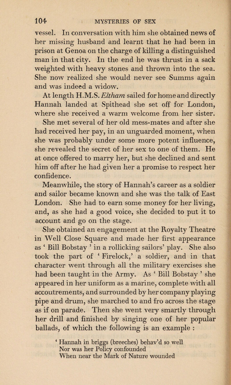 vessel. In conversation with him she obtained news of her missing husband and learnt that he had been in prison at Genoa on the charge of killing a distinguished man in that city. In the end he was thrust in a sack weighted with heavy stones and thrown into the sea. She now realized she would never see Summs again and was indeed a widow. At length H.M.S. Eltham sailed for home and directly Hannah landed at Spithead she set off for London, where she received a warm welcome from her sister. She met several of her old mess-mates and after she had received her pay, in an unguarded moment, when she was probably under some more potent influence, she revealed the secret of her sex to one of them. He at once offered to marry her, but she declined and sent him off after he had given her a promise to respect her confidence. Meanwhile, the story of Hannah’s career as a soldier and sailor became known and she was the talk of East London. She had to earn some money for her living, and, as she had a good voice, she decided to put it to account and go on the stage. She obtained an engagement at the Royalty Theatre in Well Close Square and made her first appearance as 4 Bill Bobstay ’ in a rollicking sailors’ play. She also took the part of 4 Firelock,’ a soldier, and in that character went through all the military exercises she had been taught in the Army. As 4 Bill Bobstay ’ she appeared in her uniform as a marine, complete with all accoutrements, and surrounded by her company playing pipe and drum, she marched to and fro across the stage as if on parade. Then she went very smartly through her drill and finished by singing one of her popular ballads, of which the following is an example : ‘ Hannah in briggs (breeches) behav’d so well Nor was her Policy confounded When near the Mark of Nature wounded