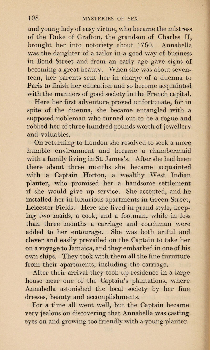 and young lady of easy virtue, who became the mistress of the Duke of Grafton, the grandson of Charles II, brought her into notoriety about 1760. Annabella was the daughter of a tailor in a good way of business in Bond Street and from an early age gave signs of becoming a great beauty. When she was about seven¬ teen, her parents sent her in charge of a duenna to Paris to finish her education and so become acquainted with the manners of good society in the French capital. Here her first adventure proved unfortunate, for in spite of the duenna, she became entangled with a supposed nobleman who turned out to be a rogue and robbed her of three hundred pounds worth of jewellery and valuables. On returning to London she resolved to seek a more humble environment and became a chambermaid with a family living in St. James’s. After she had been there about three months she became acquainted with a Captain Horton, a wealthy West Indian planter, who promised her a handsome settlement if she would give up service. She accepted, and he installed her in luxurious apartments in Green Street, Leicester Fields. Here she lived in grand style, keep¬ ing two maids, a cook, and a footman, while in less than three months a carriage and coachman were added to her entourage. She was both artful and clever and easily prevailed on the Captain to take her on a voyage to Jamaica, and they embarked in one of his own ships. They took with them all the fine furniture from their apartments, including the carriage. After their arrival they took up residence in a large house near one of the Captain’s plantations, where Annabella astonished the local society by her fine dresses, beauty and accomplishments. For a time all went well, but the Captain became very jealous on discovering that Annabella was casting eyes on and growing too friendly with a young planter.