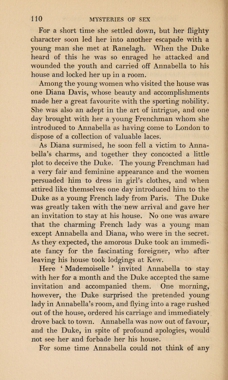 For a short time she settled down, but her flighty character soon led her into another escapade with a young man she met at Ranelagh. When the Duke heard of this he was so enraged he attacked and wounded the youth and carried off Annabella to his house and locked her up in a room. Among the young women who visited the house was one Diana Davis, whose beauty and accomplishments made her a great favourite with the sporting nobility. She was also an adept in the art of intrigue, and one day brought with her a young Frenchman whom she introduced to Annabella as having come to London to dispose of a collection of valuable laces. As Diana surmised, he soon fell a victim to Anna- bella’s charms, and together they concocted a little plot to deceive the Duke. The young Frenchman had a very fair and feminine appearance and the women persuaded him to dress in girl’s clothes, and when attired like themselves one day introduced him to the Duke as a young French lady from Paris. The Duke was greatly taken with the new arrival and gave her an invitation to stay at his house. No one was aware that the charming French lady was a young man except Annabella and Diana, who were in the secret. As they expected, the amorous Duke took an immedi¬ ate fancy for the fascinating foreigner, who after leaving his house took lodgings at Kew. Here 4 Mademoiselle ’ invited Annabella to stay with her for a month and the Duke accepted the same invitation and accompanied them. One morning, however, the Duke surprised the pretended young lady in Annabella’s room, and flying into a rage rushed out of the house, ordered his carriage and immediately drove back to town. Annabella was now out of favour, and the Duke, in spite of profound apologies, would not see her and forbade her his house. For some time Annabella could not think of any
